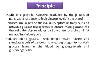 Principle
Insulin is a peptide hormone produced by the β cells of
pancreas in response to high glucose levels in the blood.
Released insulin acts on the insulin receptors on body cells and
activates glucose transporters to absorb more glucose into
the cells thereby regulates carbohydrate, protein and fat
metabolism in body cells.
Reduced blood glucose levels inhibit insulin release and
stimulate α cells of pancreas to release glucagon to maintain
glucose levels in the blood by glycogenolysis and
gluconeogenesis.
4
 