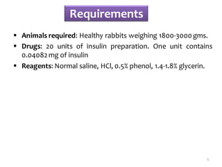 Requirements
 Animals required: Healthy rabbits weighing 1800-3000gms.
 Drugs: 20 units of insulin preparation. One unit contains
0.04082mg of insulin
 Reagents: Normal saline, HCl, 0.5% phenol, 1.4-1.8% glycerin.
5
 