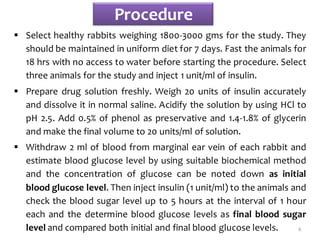 Procedure
 Select healthy rabbits weighing 1800-3000 gms for the study. They
should be maintained in uniform diet for 7 days. Fast the animals for
18 hrs with no access to water before starting the procedure. Select
three animals for the study and inject 1 unit/ml of insulin.
 Prepare drug solution freshly. Weigh 20 units of insulin accurately
and dissolve it in normal saline. Acidify the solution by using HCl to
pH 2.5. Add 0.5% of phenol as preservative and 1.4-1.8% of glycerin
and make the final volume to 20 units/ml of solution.
 Withdraw 2 ml of blood from marginal ear vein of each rabbit and
estimate blood glucose level by using suitable biochemical method
and the concentration of glucose can be noted down as initial
blood glucose level. Then inject insulin (1 unit/ml) to the animals and
check the blood sugar level up to 5 hours at the interval of 1 hour
each and the determine blood glucose levels as final blood sugar
level and compared both initial and final blood glucose levels. 6
 