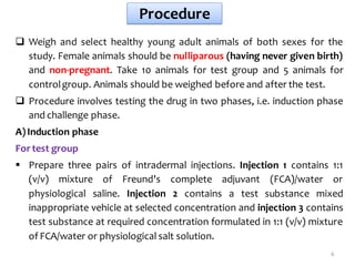 Procedure
 Weigh and select healthy young adult animals of both sexes for the
study. Female animals should be nulliparous (having never given birth)
and non-pregnant. Take 10 animals for test group and 5 animals for
controlgroup. Animals should be weighed before and after the test.
 Procedure involves testing the drug in two phases, i.e. induction phase
and challenge phase.
A)Induction phase
For test group
 Prepare three pairs of intradermal injections. Injection 1 contains 1:1
(v/v) mixture of Freund's complete adjuvant (FCA)/water or
physiological saline. Injection 2 contains a test substance mixed
inappropriate vehicle at selected concentration and injection 3 contains
test substance at required concentration formulated in 1:1 (v/v) mixture
of FCA/water or physiological salt solution.
6
 