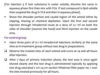 (For injection 3 if test substance is water soluble, dissolve the same in
aqueous phase first then mix with FCA. If test compound is lipid soluble
then suspend the drug in FCA and then in aqueous phase).
 Shave the shoulder portion and caudal region of the animal either by
clipping, shaving or chemical depilation. Inject the first and second
injection through intradermal route at a dose of 0.1 ml on both the
sides of shoulder (nearest the head) and third injection on the caudal
area.
For control group
 Inject three pairs of 0.1 ml intradermal injections similarly at the same
sites as in treatment group without test drug in preparations.
 Observe the treated sites of each animal and score at 24 and 48 hours
afterinjection.
 After 7 days of primary induction phase, the test area is once again
shaved cleanly and the test drug is administered topically by applying
test drug saturated 2 cm x4 cm section Whatman filter paper no. 1 over
the sites treated previously for 48 hours. 7
 