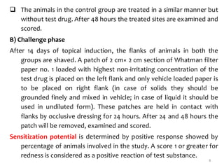  The animals in the control group are treated in a similar manner but
without test drug. After 48 hours the treated sites are examined and
scored.
B) Challenge phase
After 14 days of topical induction, the flanks of animals in both the
groups are shaved. A patch of 2 cm× 2 cm section of Whatman filter
paper no. 1 loaded with highest non-irritating concentration of the
test drug is placed on the left flank and only vehicle loaded paper is
to be placed on right flank (in case of solids they should be
grounded finely and mixed in vehicle; in case of liquid it should be
used in undiluted form). These patches are held in contact with
flanks by occlusive dressing for 24 hours. After 24 and 48 hours the
patch will be removed, examined and scored.
Sensitization potential is determined by positive response showed by
percentage of animals involved in the study. A score 1 or greater for
redness is considered as a positive reaction of test substance.
8
 
