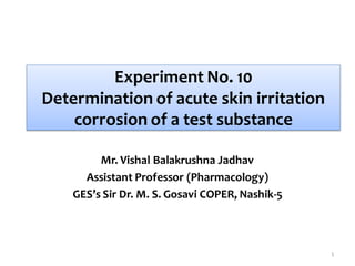 Experiment No. 10
Determination of acute skin irritation
corrosion of a test substance
Mr. Vishal Balakrushna Jadhav
Assistant Professor (Pharmacology)
GES’s Sir Dr. M. S. Gosavi COPER, Nashik-5
1
 