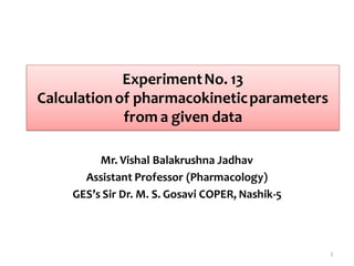 ExperimentNo. 13
Calculationof pharmacokineticparameters
from a given data
Mr. Vishal Balakrushna Jadhav
Assistant Professor (Pharmacology)
GES’s Sir Dr. M. S. Gosavi COPER, Nashik-5
1
 