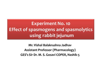 Experiment No. 10
Effect of spasmogens and spasmolytics
using rabbit jejunum
Mr. Vishal Balakrushna Jadhav
Assistant Professor (Pharmacology)
GES’s Sir Dr. M. S. Gosavi COPER, Nashik-5
 