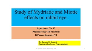 Study of Mydriatic and Miotic
effects on rabbit eye.
Dr. Sameer H. Sawant,
Assistant Professor Pharmacology,
Experiment No. 15
Pharmacology-III Practical
B.Pharm Semester-VI
Dr. Sameer H. Sawant, Pharmacology, SIOP 1
 