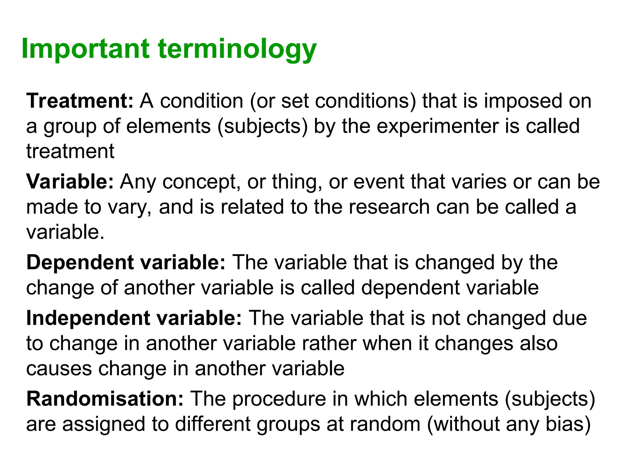 Important terminology
Treatment: A condition (or set conditions) that is imposed on
a group of elements (subjects) by the experimenter is called
treatment
Variable: Any concept, or thing, or event that varies or can be
made to vary, and is related to the research can be called a
variable.
Dependent variable: The variable that is changed by the
change of another variable is called dependent variable
Independent variable: The variable that is not changed due
to change in another variable rather when it changes also
causes change in another variable
Randomisation: The procedure in which elements (subjects)
are assigned to different groups at random (without any bias)
 