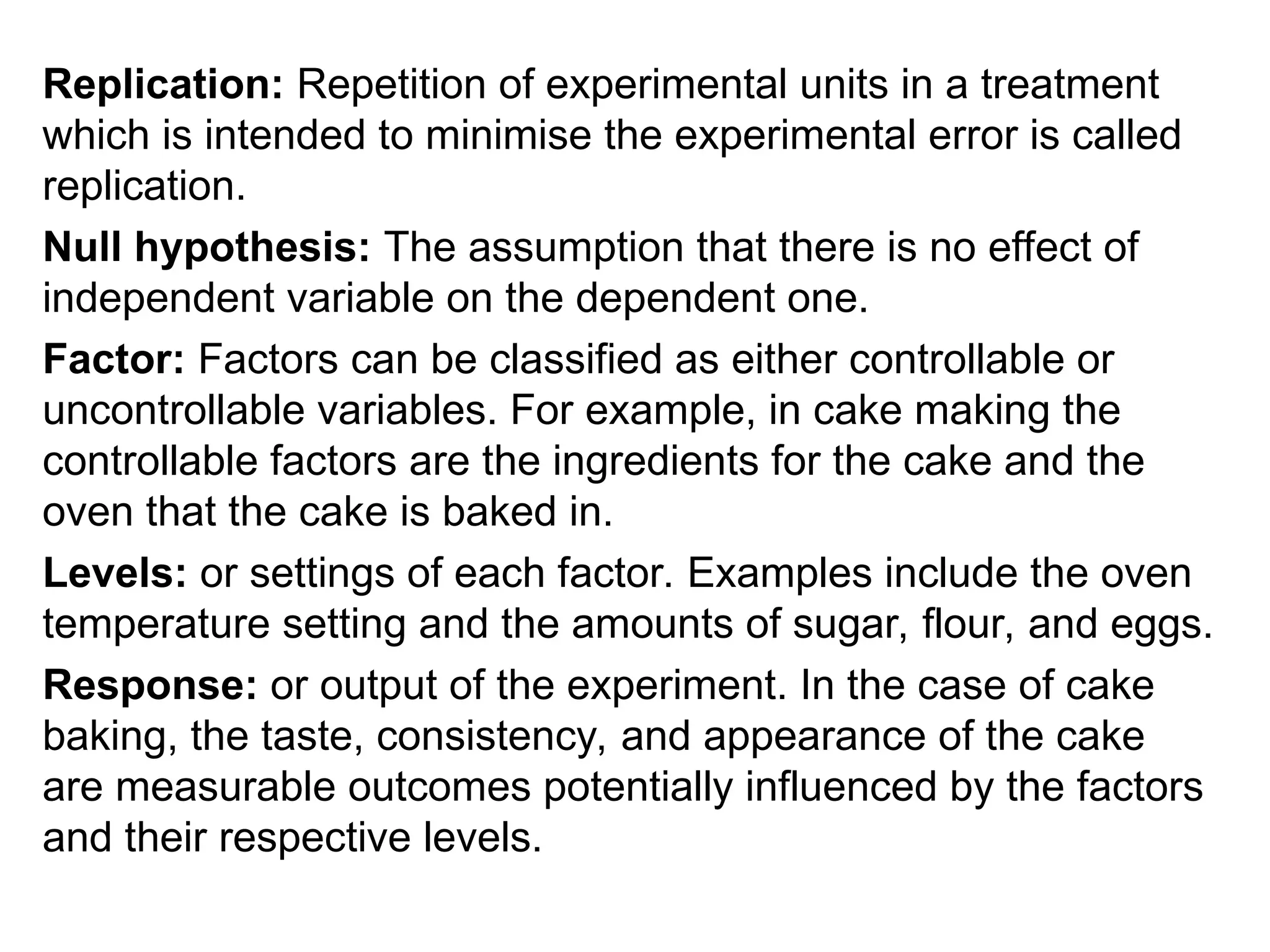 Replication: Repetition of experimental units in a treatment
which is intended to minimise the experimental error is called
replication.
Null hypothesis: The assumption that there is no effect of
independent variable on the dependent one.
Factor: Factors can be classified as either controllable or
uncontrollable variables. For example, in cake making the
controllable factors are the ingredients for the cake and the
oven that the cake is baked in.
Levels: or settings of each factor. Examples include the oven
temperature setting and the amounts of sugar, flour, and eggs.
Response: or output of the experiment. In the case of cake
baking, the taste, consistency, and appearance of the cake
are measurable outcomes potentially influenced by the factors
and their respective levels.
 