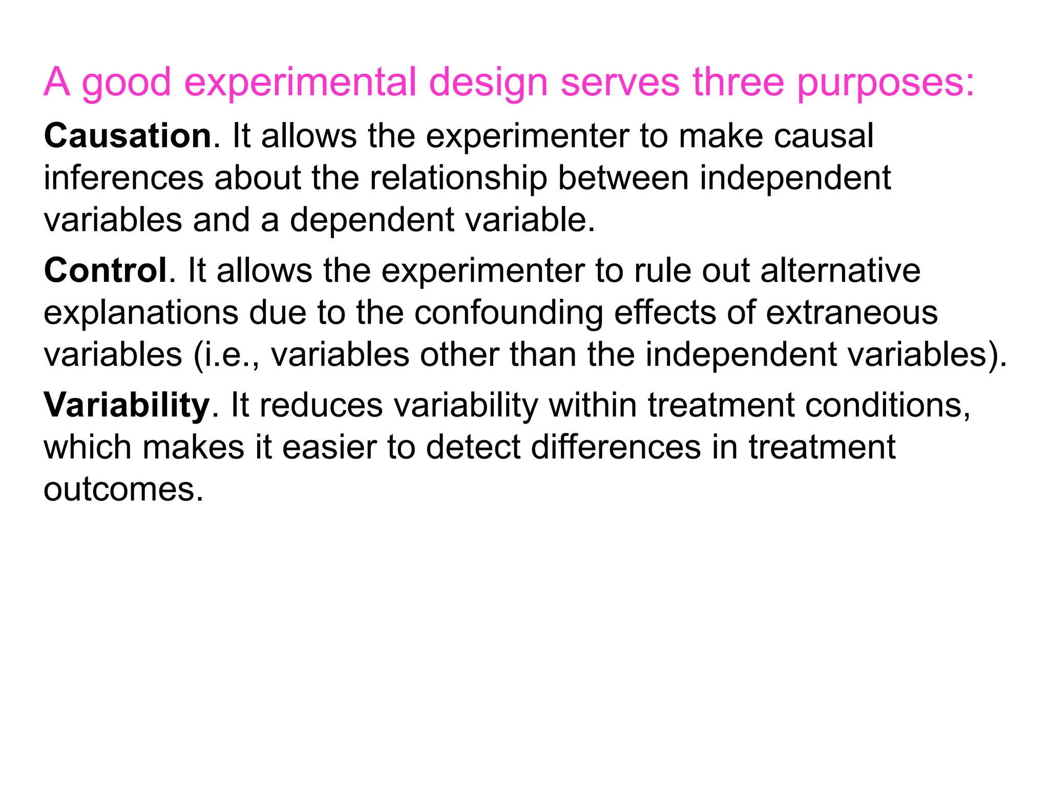 A good experimental design serves three purposes:
Causation. It allows the experimenter to make causal
inferences about the relationship between independent
variables and a dependent variable.
Control. It allows the experimenter to rule out alternative
explanations due to the confounding effects of extraneous
variables (i.e., variables other than the independent variables).
Variability. It reduces variability within treatment conditions,
which makes it easier to detect differences in treatment
outcomes.
 