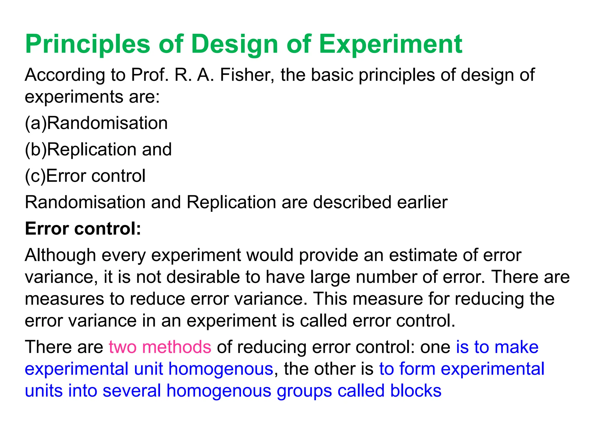 Principles of Design of Experiment
According to Prof. R. A. Fisher, the basic principles of design of
experiments are:
(a)Randomisation
(b)Replication and
(c)Error control
Randomisation and Replication are described earlier
Error control:
Although every experiment would provide an estimate of error
variance, it is not desirable to have large number of error. There are
measures to reduce error variance. This measure for reducing the
error variance in an experiment is called error control.
There are two methods of reducing error control: one is to make
experimental unit homogenous, the other is to form experimental
units into several homogenous groups called blocks
 