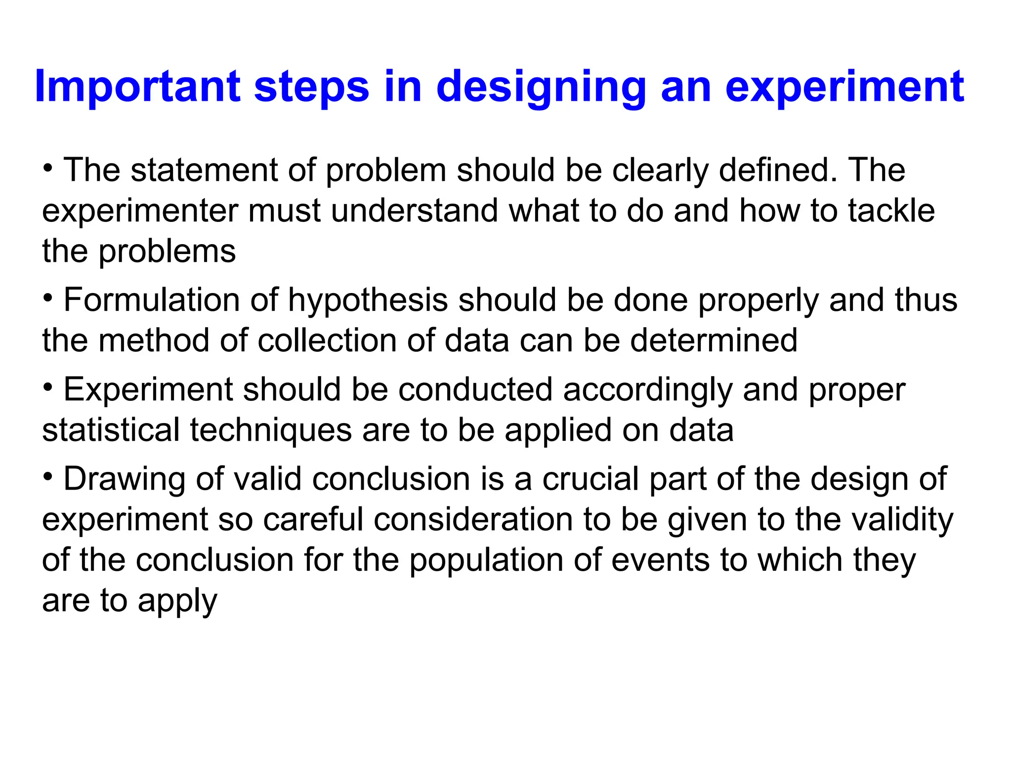 Important steps in designing an experiment
• The statement of problem should be clearly defined. The
experimenter must understand what to do and how to tackle
the problems
• Formulation of hypothesis should be done properly and thus
the method of collection of data can be determined
• Experiment should be conducted accordingly and proper
statistical techniques are to be applied on data
• Drawing of valid conclusion is a crucial part of the design of
experiment so careful consideration to be given to the validity
of the conclusion for the population of events to which they
are to apply
 