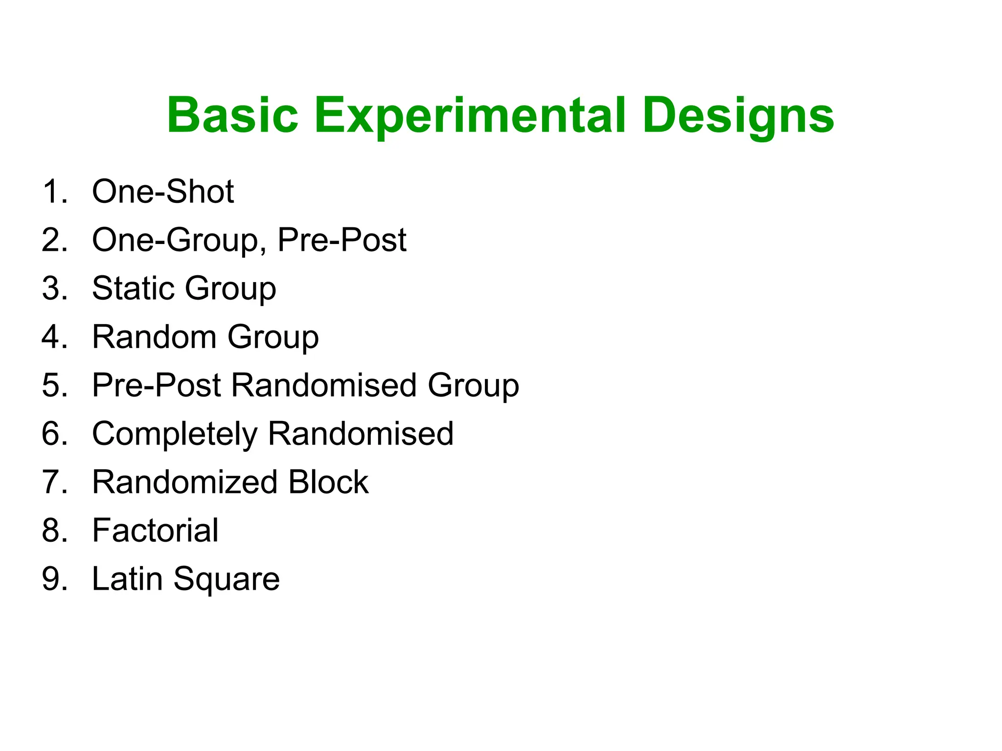 Basic Experimental Designs
1. One-Shot
2. One-Group, Pre-Post
3. Static Group
4. Random Group
5. Pre-Post Randomised Group
6. Completely Randomised
7. Randomized Block
8. Factorial
9. Latin Square
 