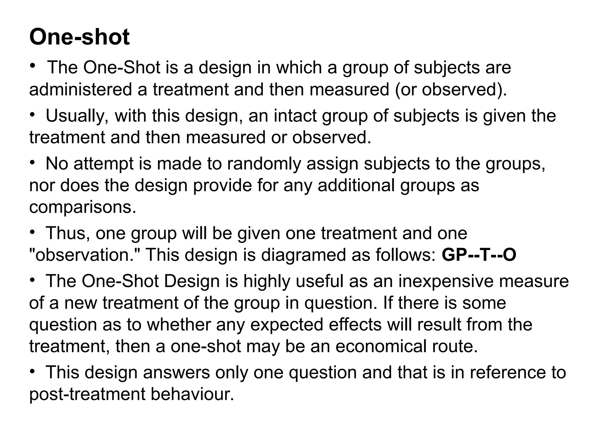 One-shot
• The One-Shot is a design in which a group of subjects are
administered a treatment and then measured (or observed).
• Usually, with this design, an intact group of subjects is given the
treatment and then measured or observed.
• No attempt is made to randomly assign subjects to the groups,
nor does the design provide for any additional groups as
comparisons.
• Thus, one group will be given one treatment and one
"observation." This design is diagramed as follows: GP--T--O
• The One-Shot Design is highly useful as an inexpensive measure
of a new treatment of the group in question. If there is some
question as to whether any expected effects will result from the
treatment, then a one-shot may be an economical route.
• This design answers only one question and that is in reference to
post-treatment behaviour.
 