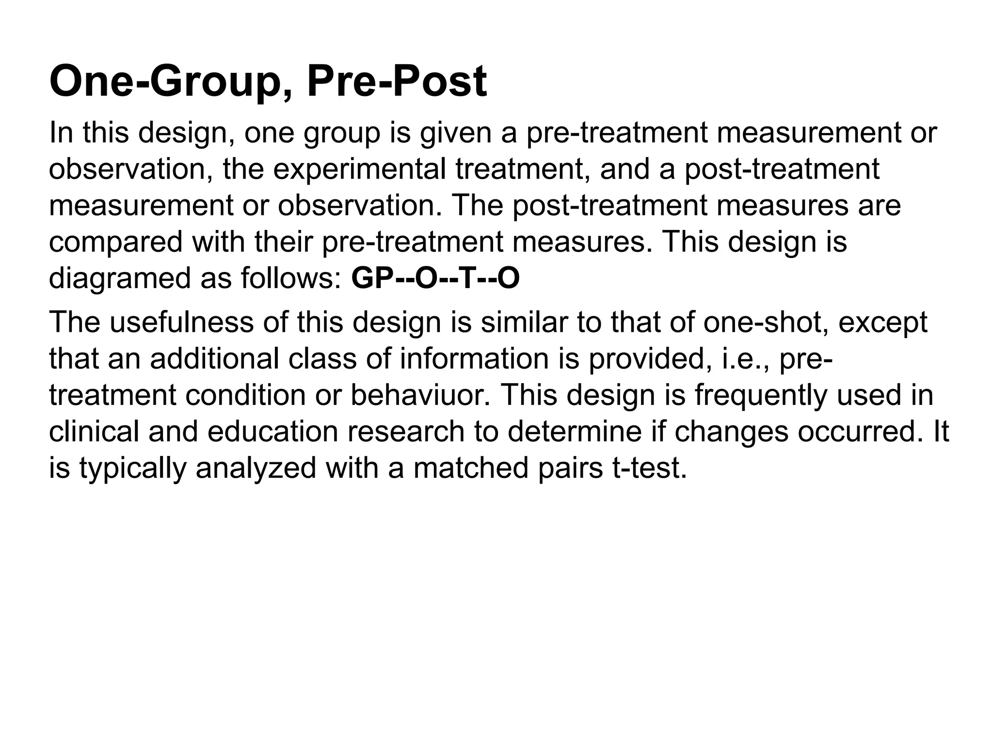 One-Group, Pre-Post
In this design, one group is given a pre-treatment measurement or
observation, the experimental treatment, and a post-treatment
measurement or observation. The post-treatment measures are
compared with their pre-treatment measures. This design is
diagramed as follows: GP--O--T--O
The usefulness of this design is similar to that of one-shot, except
that an additional class of information is provided, i.e., pre-
treatment condition or behaviuor. This design is frequently used in
clinical and education research to determine if changes occurred. It
is typically analyzed with a matched pairs t-test.
 