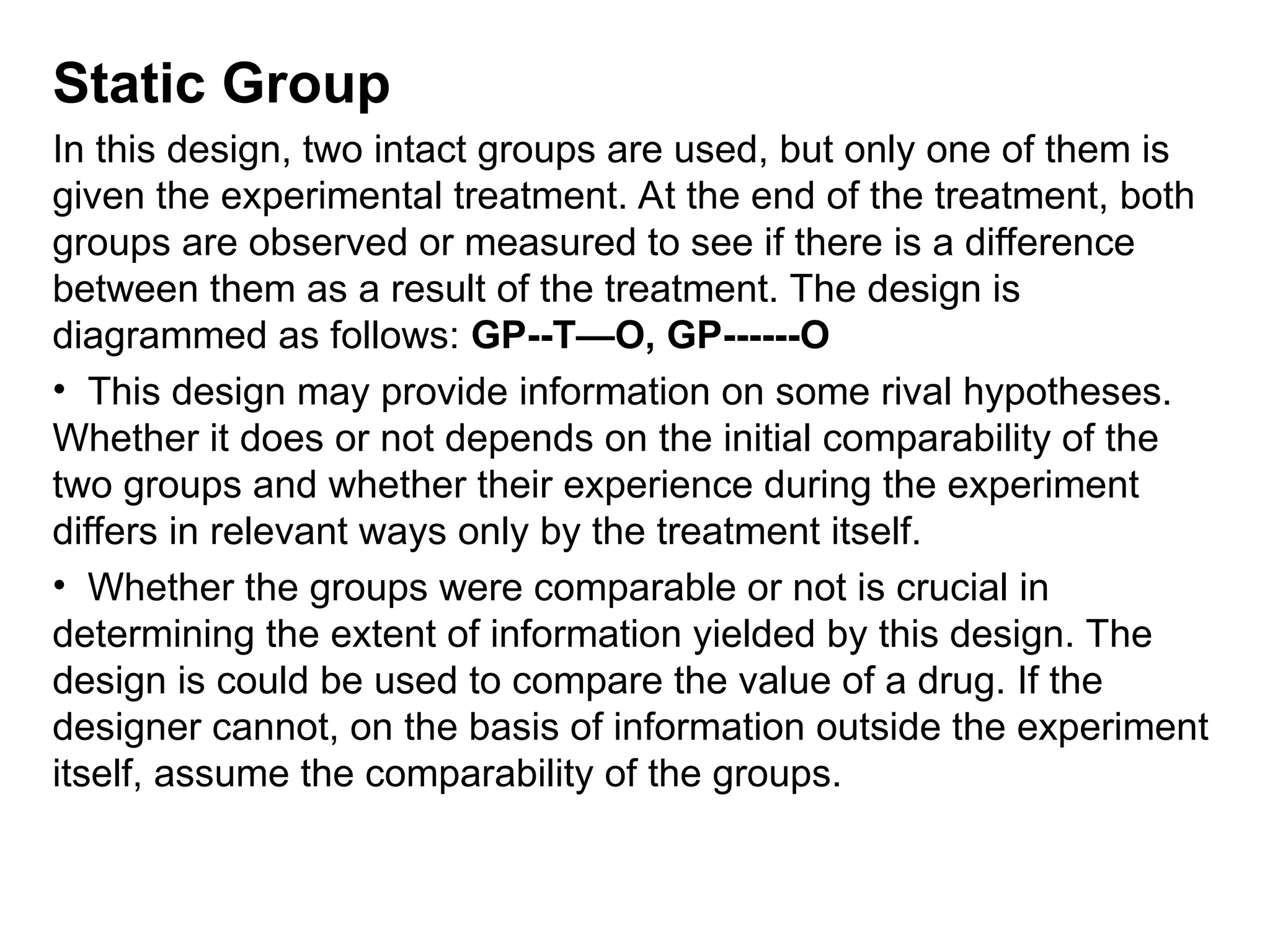 Static Group
In this design, two intact groups are used, but only one of them is
given the experimental treatment. At the end of the treatment, both
groups are observed or measured to see if there is a difference
between them as a result of the treatment. The design is
diagrammed as follows: GP--T—O, GP------O
• This design may provide information on some rival hypotheses.
Whether it does or not depends on the initial comparability of the
two groups and whether their experience during the experiment
differs in relevant ways only by the treatment itself.
• Whether the groups were comparable or not is crucial in
determining the extent of information yielded by this design. The
design is could be used to compare the value of a drug. If the
designer cannot, on the basis of information outside the experiment
itself, assume the comparability of the groups.
 