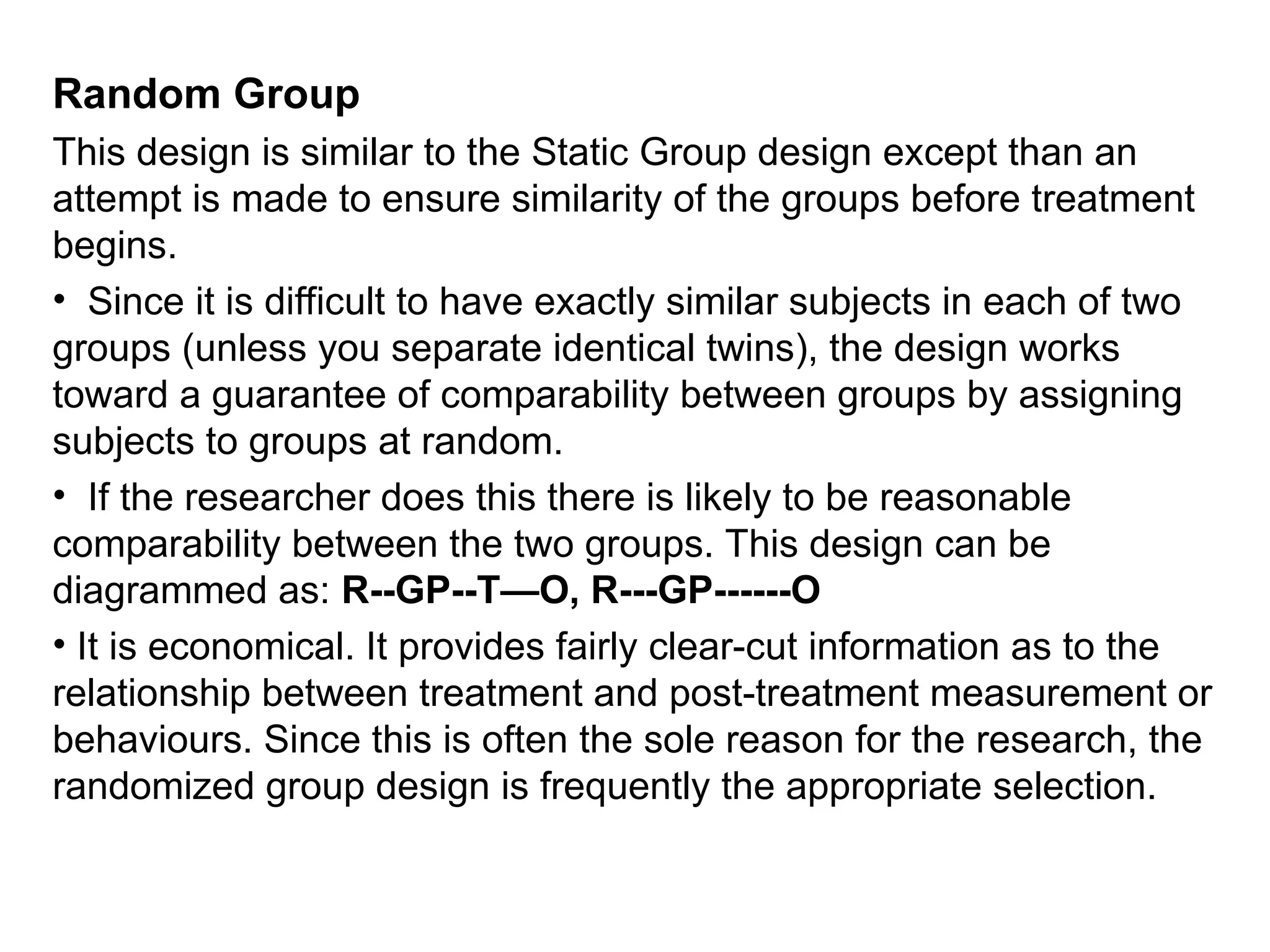 Random Group
This design is similar to the Static Group design except than an
attempt is made to ensure similarity of the groups before treatment
begins.
• Since it is difficult to have exactly similar subjects in each of two
groups (unless you separate identical twins), the design works
toward a guarantee of comparability between groups by assigning
subjects to groups at random.
• If the researcher does this there is likely to be reasonable
comparability between the two groups. This design can be
diagrammed as: R--GP--T—O, R---GP------O
• It is economical. It provides fairly clear-cut information as to the
relationship between treatment and post-treatment measurement or
behaviours. Since this is often the sole reason for the research, the
randomized group design is frequently the appropriate selection.
 