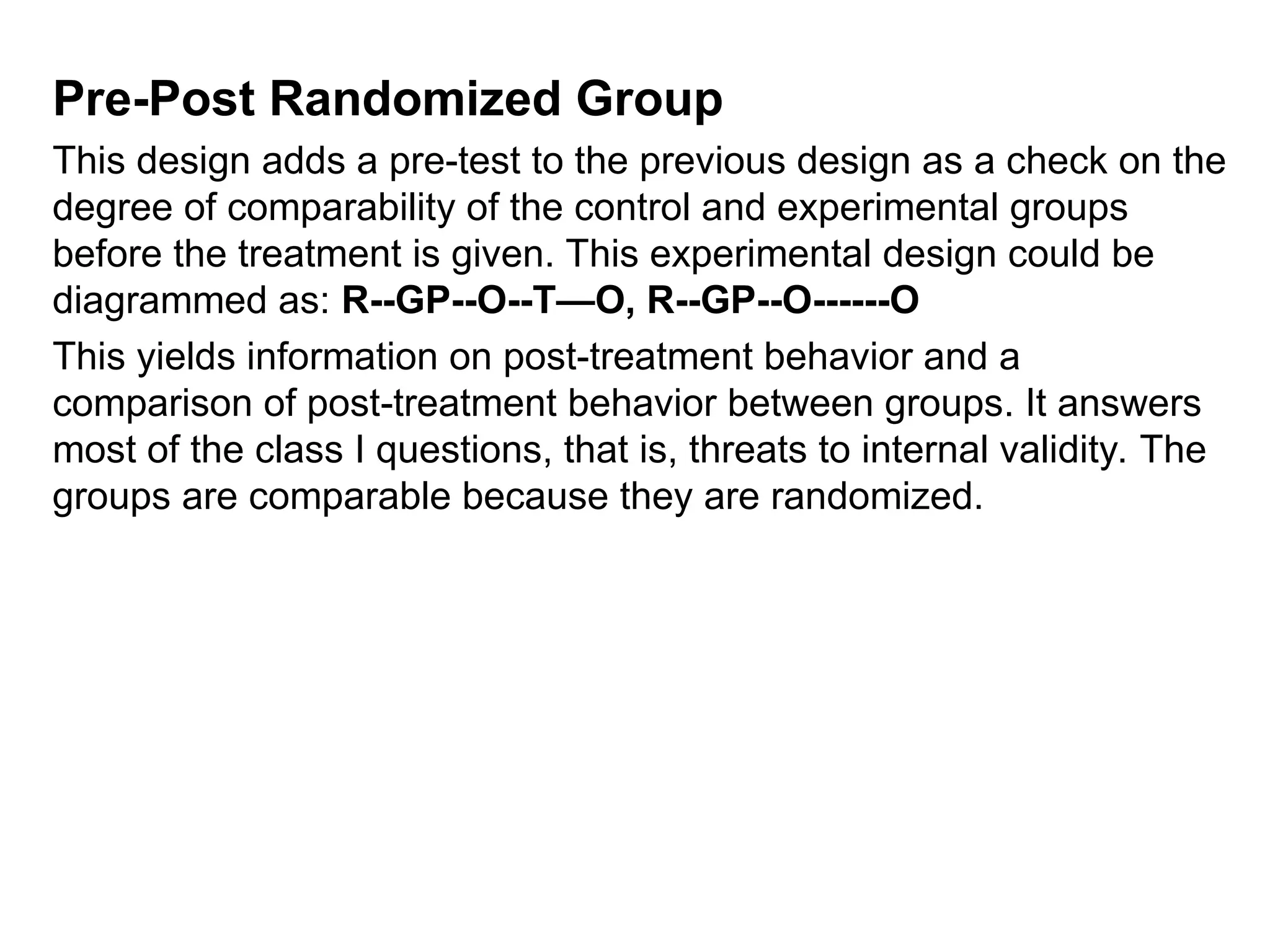 Pre-Post Randomized Group
This design adds a pre-test to the previous design as a check on the
degree of comparability of the control and experimental groups
before the treatment is given. This experimental design could be
diagrammed as: R--GP--O--T—O, R--GP--O------O
This yields information on post-treatment behavior and a
comparison of post-treatment behavior between groups. It answers
most of the class I questions, that is, threats to internal validity. The
groups are comparable because they are randomized.
 