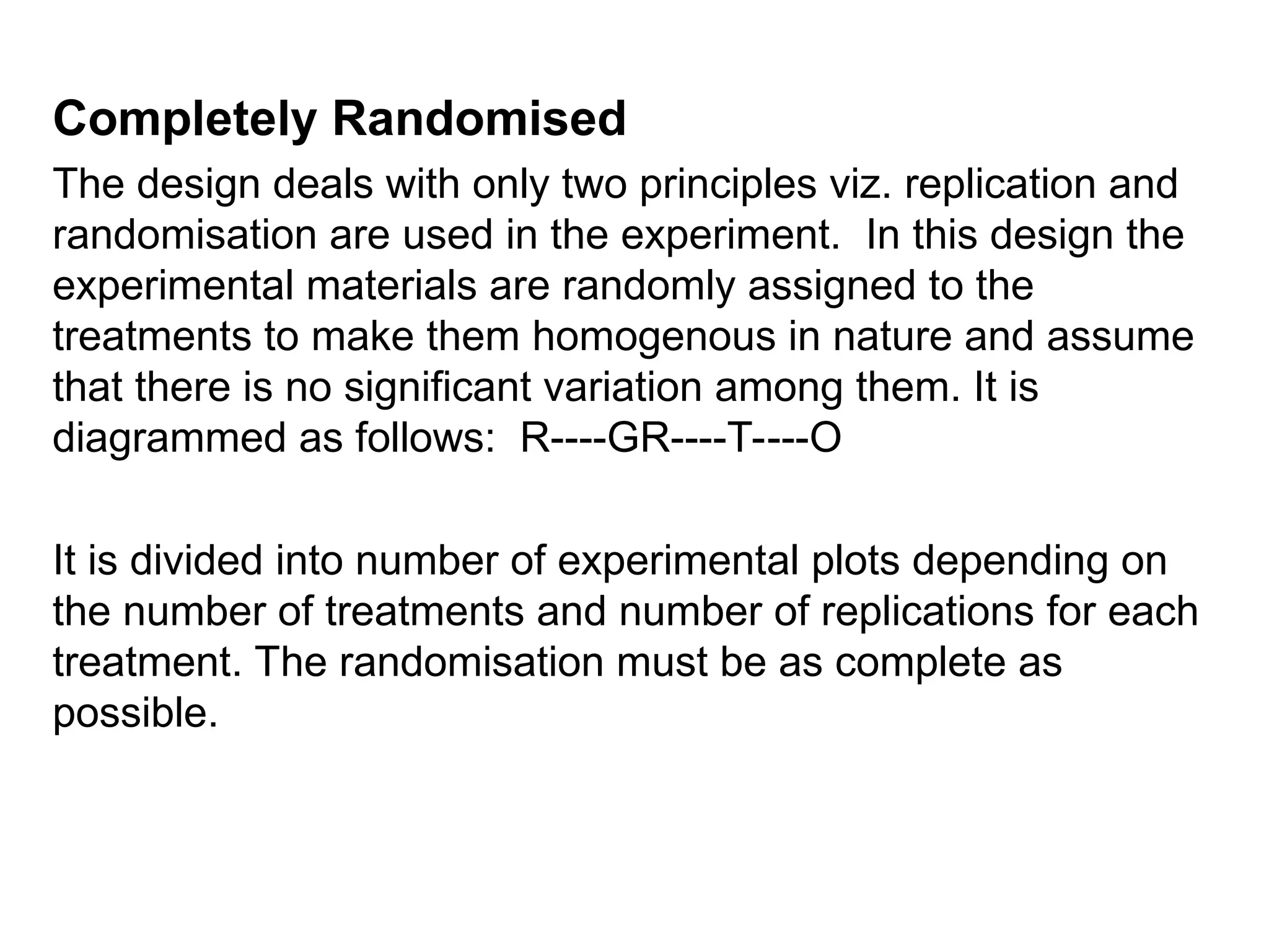 Completely Randomised
The design deals with only two principles viz. replication and
randomisation are used in the experiment. In this design the
experimental materials are randomly assigned to the
treatments to make them homogenous in nature and assume
that there is no significant variation among them. It is
diagrammed as follows: R----GR----T----O
It is divided into number of experimental plots depending on
the number of treatments and number of replications for each
treatment. The randomisation must be as complete as
possible.
 