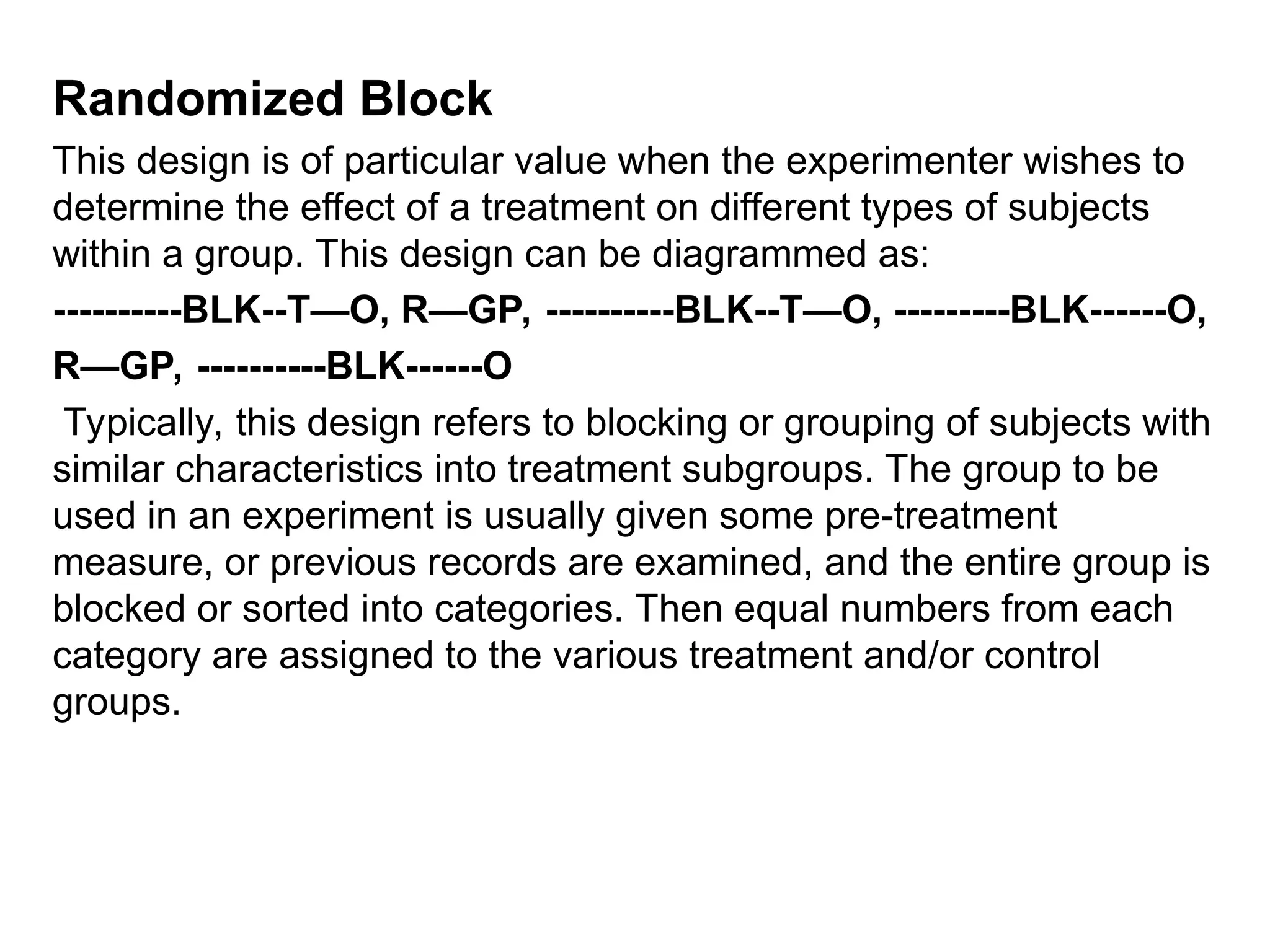 Randomized Block
This design is of particular value when the experimenter wishes to
determine the effect of a treatment on different types of subjects
within a group. This design can be diagrammed as:
----------BLK--T—O, R—GP, ----------BLK--T—O, ---------BLK------O,
R—GP, ----------BLK------O
Typically, this design refers to blocking or grouping of subjects with
similar characteristics into treatment subgroups. The group to be
used in an experiment is usually given some pre-treatment
measure, or previous records are examined, and the entire group is
blocked or sorted into categories. Then equal numbers from each
category are assigned to the various treatment and/or control
groups.
 