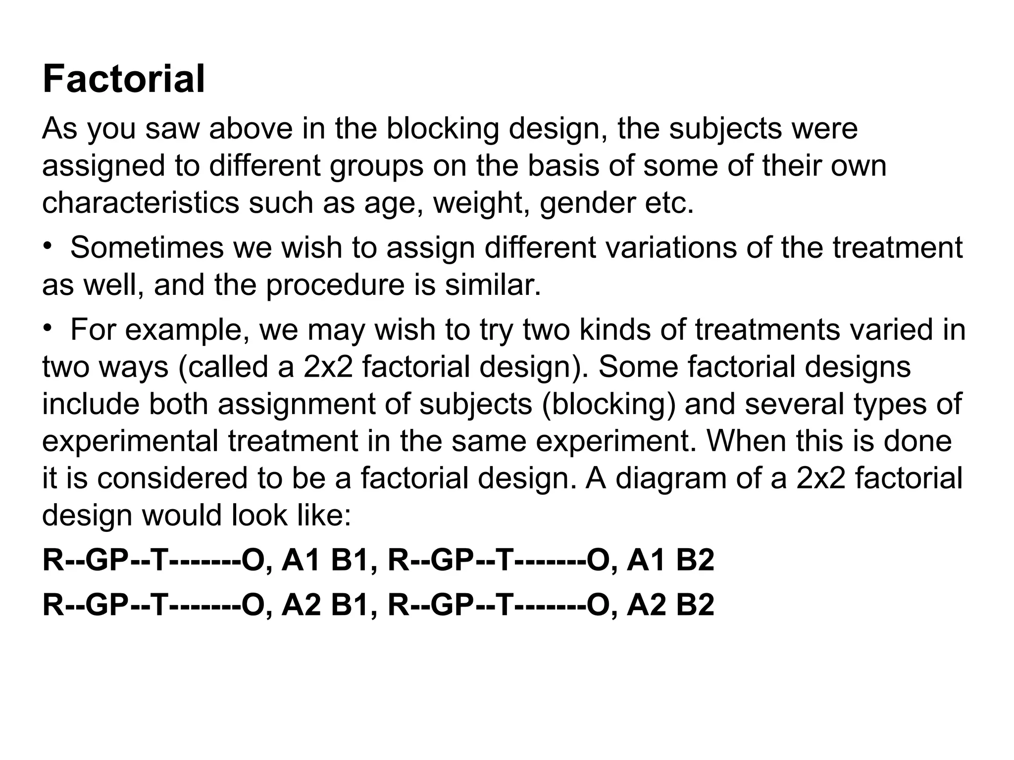 Factorial
As you saw above in the blocking design, the subjects were
assigned to different groups on the basis of some of their own
characteristics such as age, weight, gender etc.
• Sometimes we wish to assign different variations of the treatment
as well, and the procedure is similar.
• For example, we may wish to try two kinds of treatments varied in
two ways (called a 2x2 factorial design). Some factorial designs
include both assignment of subjects (blocking) and several types of
experimental treatment in the same experiment. When this is done
it is considered to be a factorial design. A diagram of a 2x2 factorial
design would look like:
R--GP--T-------O, A1 B1, R--GP--T-------O, A1 B2
R--GP--T-------O, A2 B1, R--GP--T-------O, A2 B2
 