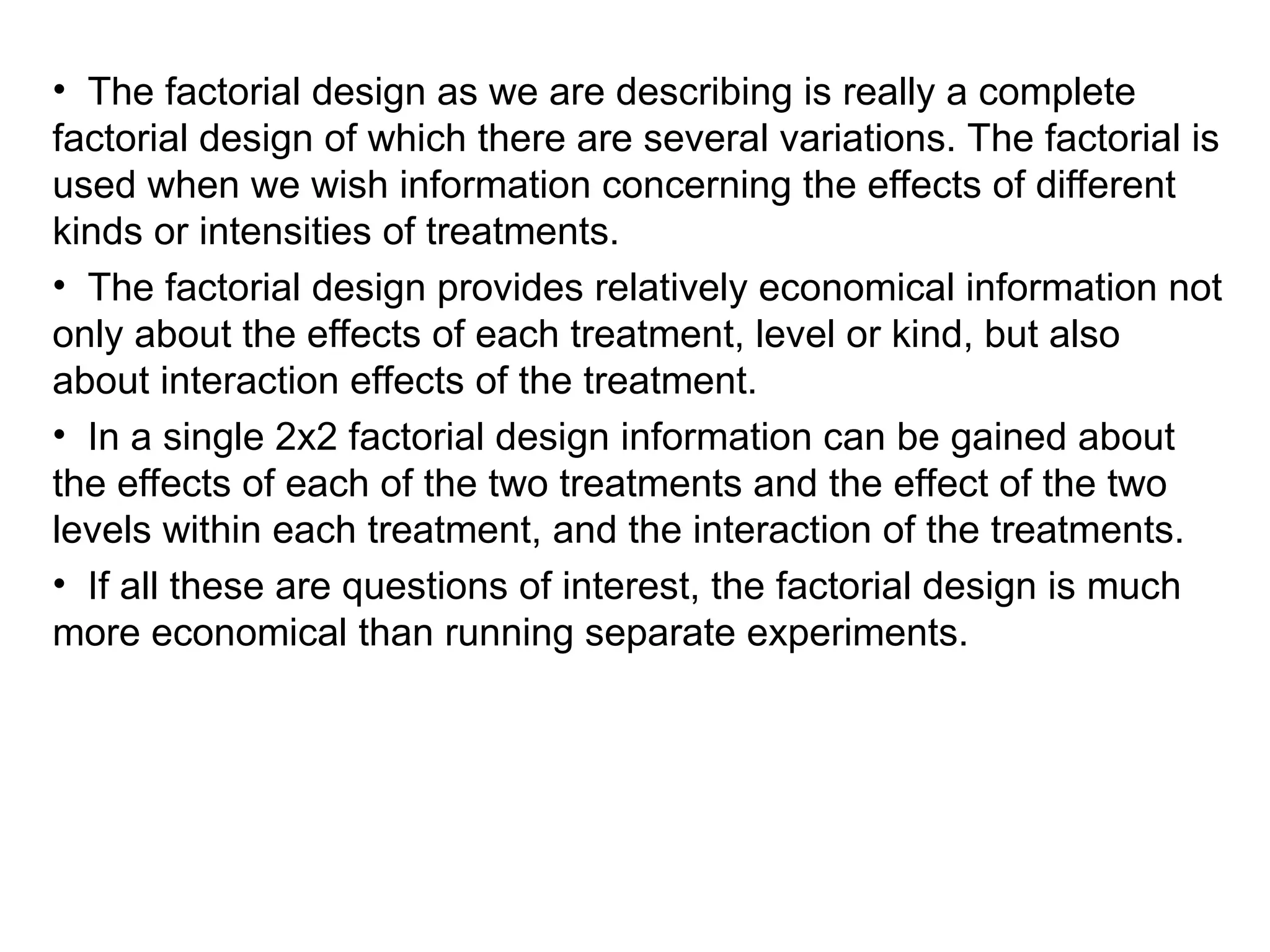 • The factorial design as we are describing is really a complete
factorial design of which there are several variations. The factorial is
used when we wish information concerning the effects of different
kinds or intensities of treatments.
• The factorial design provides relatively economical information not
only about the effects of each treatment, level or kind, but also
about interaction effects of the treatment.
• In a single 2x2 factorial design information can be gained about
the effects of each of the two treatments and the effect of the two
levels within each treatment, and the interaction of the treatments.
• If all these are questions of interest, the factorial design is much
more economical than running separate experiments.
 