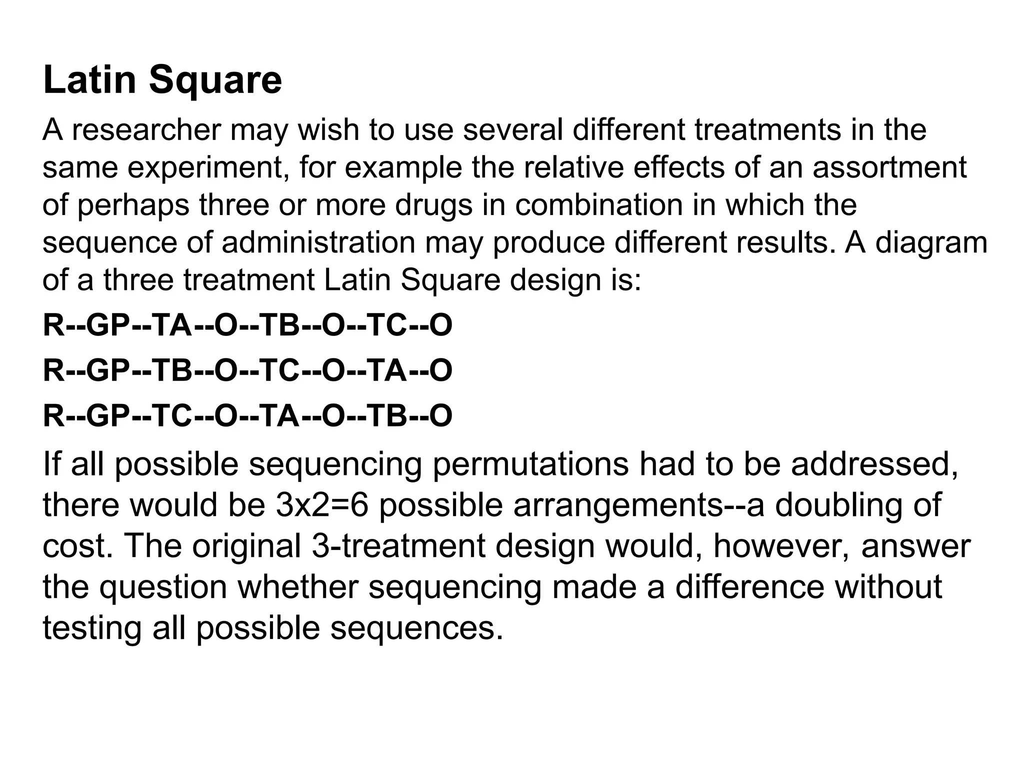 Latin Square
A researcher may wish to use several different treatments in the
same experiment, for example the relative effects of an assortment
of perhaps three or more drugs in combination in which the
sequence of administration may produce different results. A diagram
of a three treatment Latin Square design is:
R--GP--TA--O--TB--O--TC--O
R--GP--TB--O--TC--O--TA--O
R--GP--TC--O--TA--O--TB--O
If all possible sequencing permutations had to be addressed,
there would be 3x2=6 possible arrangements--a doubling of
cost. The original 3-treatment design would, however, answer
the question whether sequencing made a difference without
testing all possible sequences.
 