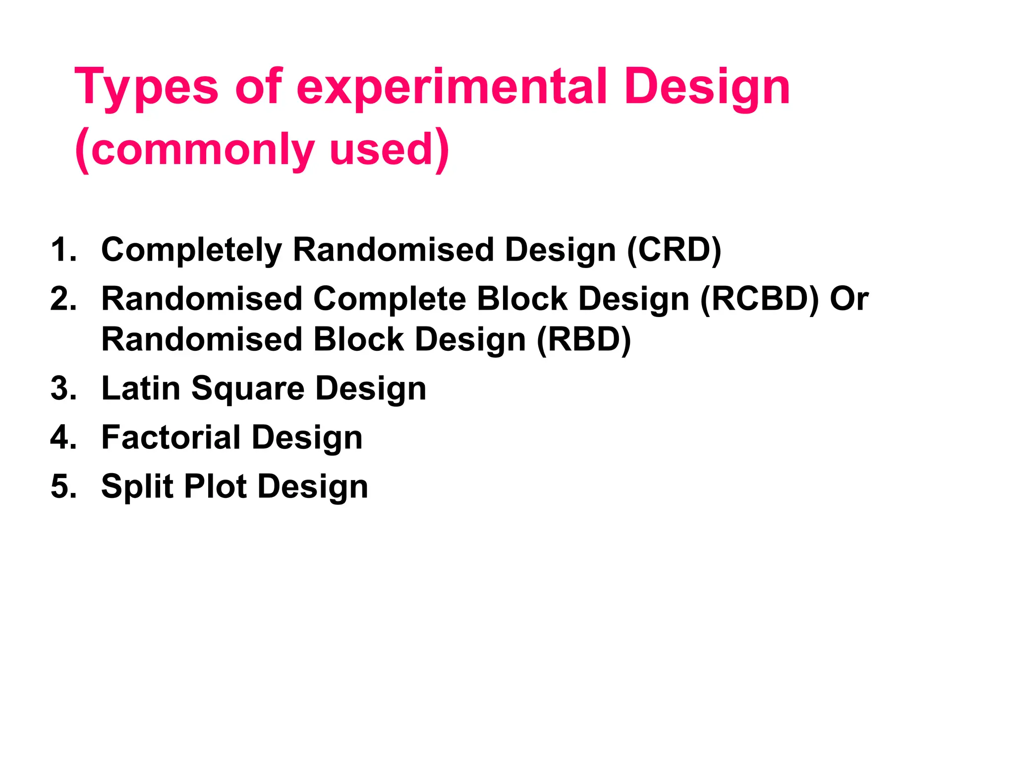 Types of experimental Design
(commonly used)
1. Completely Randomised Design (CRD)
2. Randomised Complete Block Design (RCBD) Or
Randomised Block Design (RBD)
3. Latin Square Design
4. Factorial Design
5. Split Plot Design
 