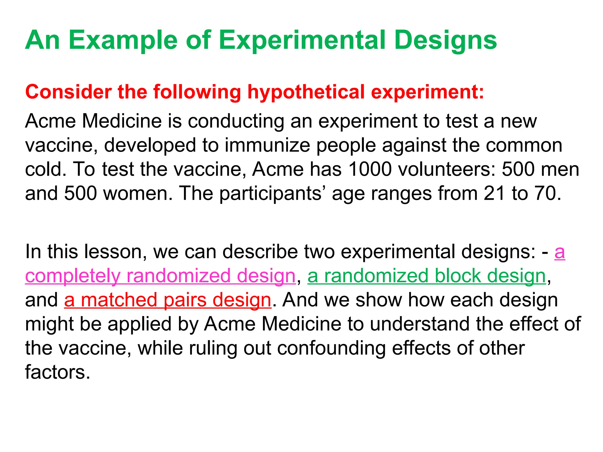 An Example of Experimental Designs
Consider the following hypothetical experiment:
Acme Medicine is conducting an experiment to test a new
vaccine, developed to immunize people against the common
cold. To test the vaccine, Acme has 1000 volunteers: 500 men
and 500 women. The participants’ age ranges from 21 to 70.
In this lesson, we can describe two experimental designs: - a
completely randomized design, a randomized block design,
and a matched pairs design. And we show how each design
might be applied by Acme Medicine to understand the effect of
the vaccine, while ruling out confounding effects of other
factors.
 