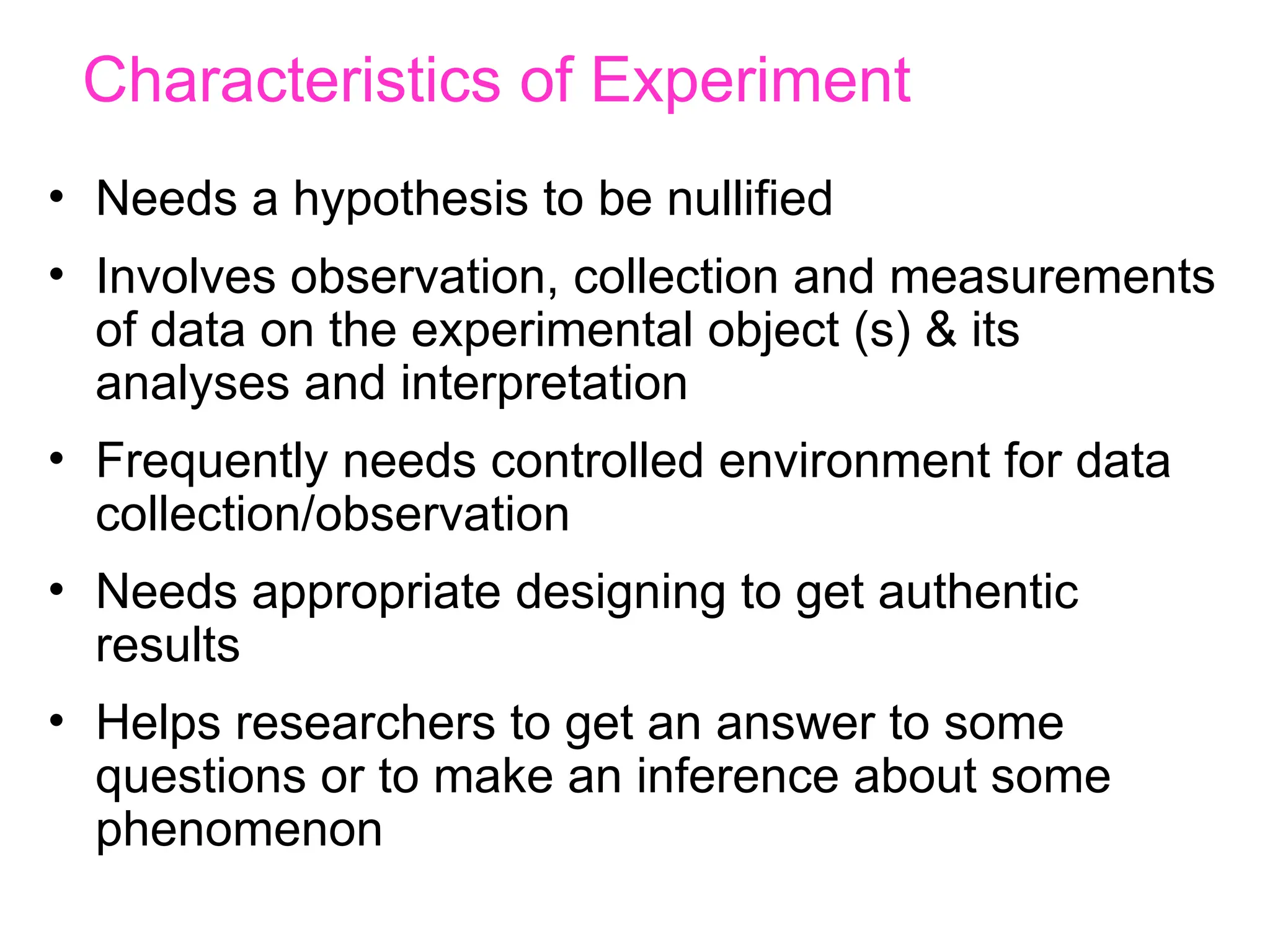 Characteristics of Experiment
• Needs a hypothesis to be nullified
• Involves observation, collection and measurements
of data on the experimental object (s) & its
analyses and interpretation
• Frequently needs controlled environment for data
collection/observation
• Needs appropriate designing to get authentic
results
• Helps researchers to get an answer to some
questions or to make an inference about some
phenomenon
 