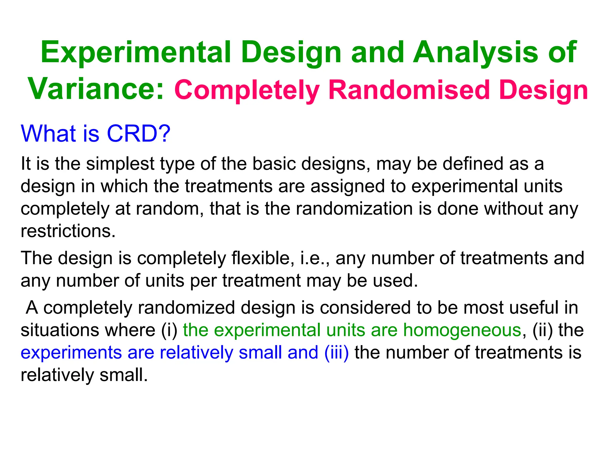 Experimental Design and Analysis of
Variance: Completely Randomised Design
What is CRD?
It is the simplest type of the basic designs, may be defined as a
design in which the treatments are assigned to experimental units
completely at random, that is the randomization is done without any
restrictions.
The design is completely flexible, i.e., any number of treatments and
any number of units per treatment may be used.
A completely randomized design is considered to be most useful in
situations where (i) the experimental units are homogeneous, (ii) the
experiments are relatively small and (iii) the number of treatments is
relatively small.
 