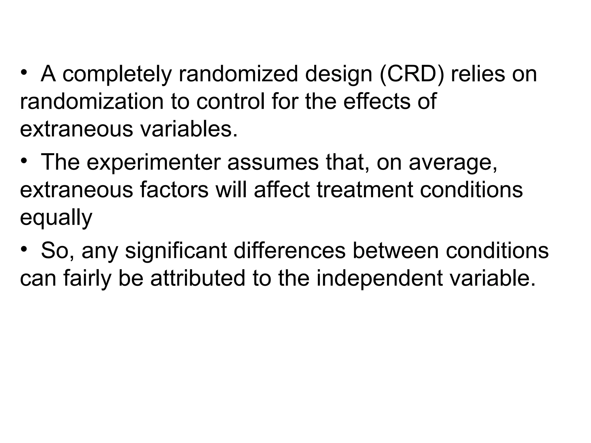 • A completely randomized design (CRD) relies on
randomization to control for the effects of
extraneous variables.
• The experimenter assumes that, on average,
extraneous factors will affect treatment conditions
equally
• So, any significant differences between conditions
can fairly be attributed to the independent variable.
 