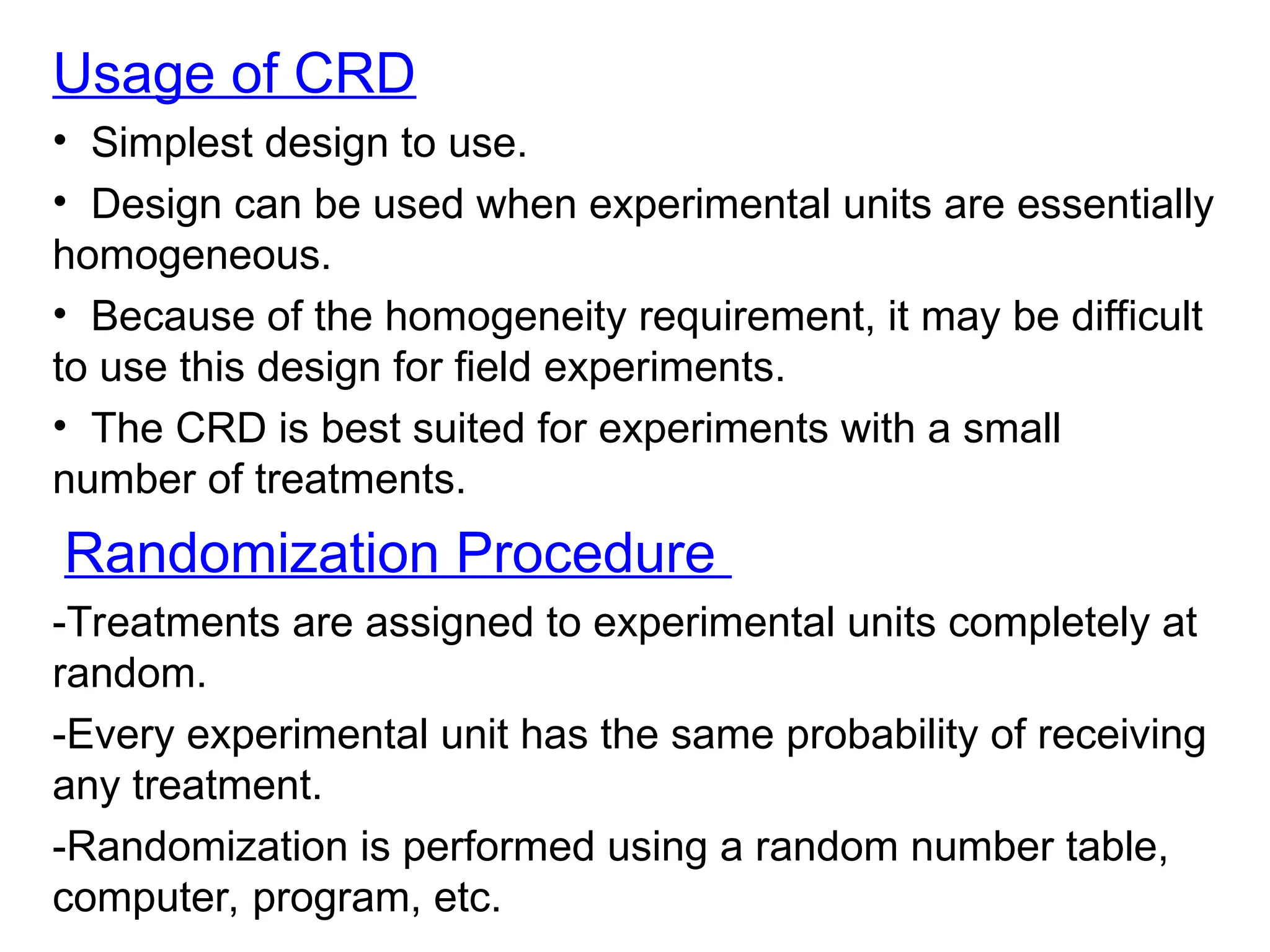 Usage of CRD
• Simplest design to use.
• Design can be used when experimental units are essentially
homogeneous.
• Because of the homogeneity requirement, it may be difficult
to use this design for field experiments.
• The CRD is best suited for experiments with a small
number of treatments.
Randomization Procedure
-Treatments are assigned to experimental units completely at
random.
-Every experimental unit has the same probability of receiving
any treatment.
-Randomization is performed using a random number table,
computer, program, etc.
 
