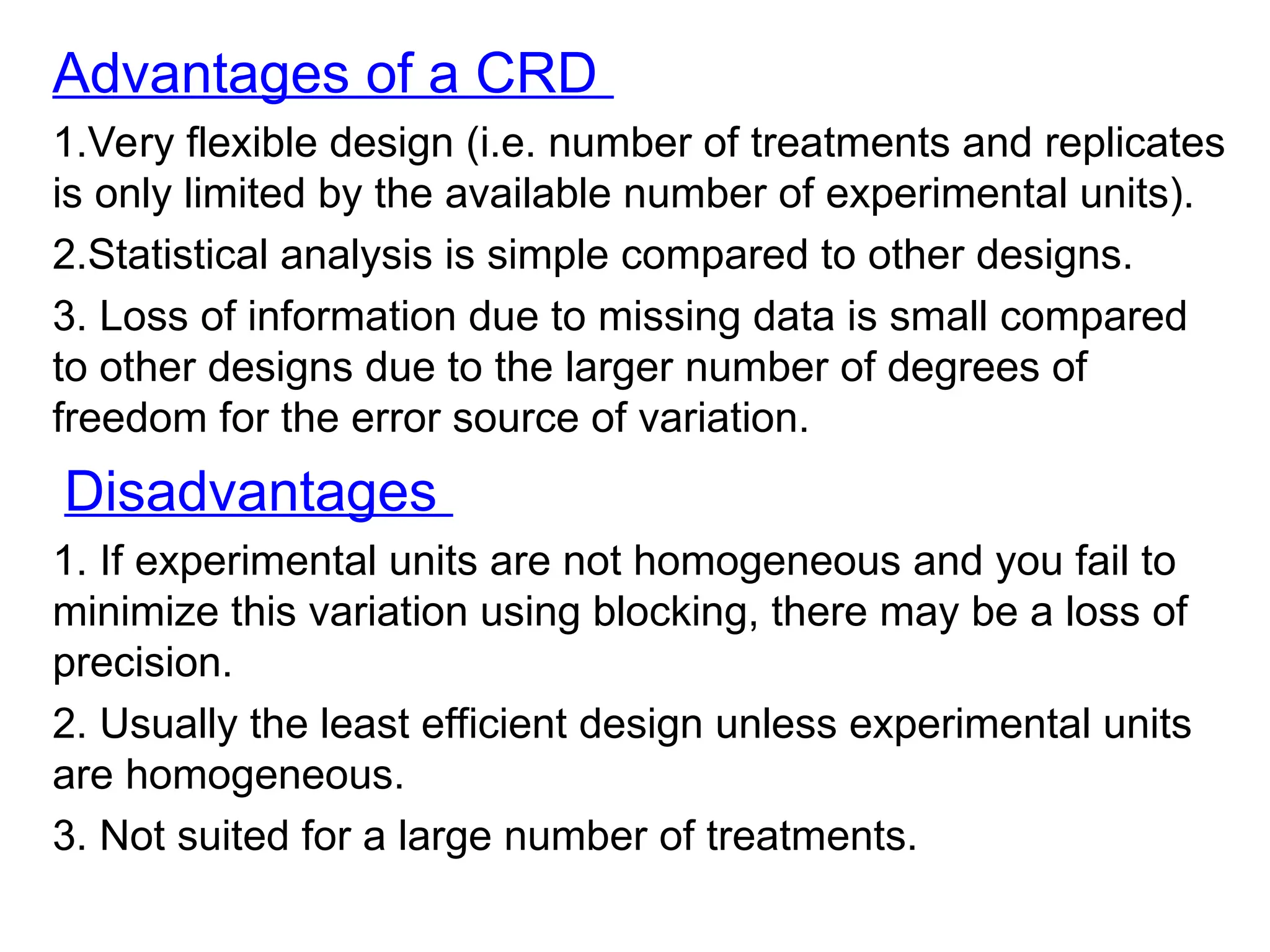 Advantages of a CRD
1.Very flexible design (i.e. number of treatments and replicates
is only limited by the available number of experimental units).
2.Statistical analysis is simple compared to other designs.
3. Loss of information due to missing data is small compared
to other designs due to the larger number of degrees of
freedom for the error source of variation.
Disadvantages
1. If experimental units are not homogeneous and you fail to
minimize this variation using blocking, there may be a loss of
precision.
2. Usually the least efficient design unless experimental units
are homogeneous.
3. Not suited for a large number of treatments.
 