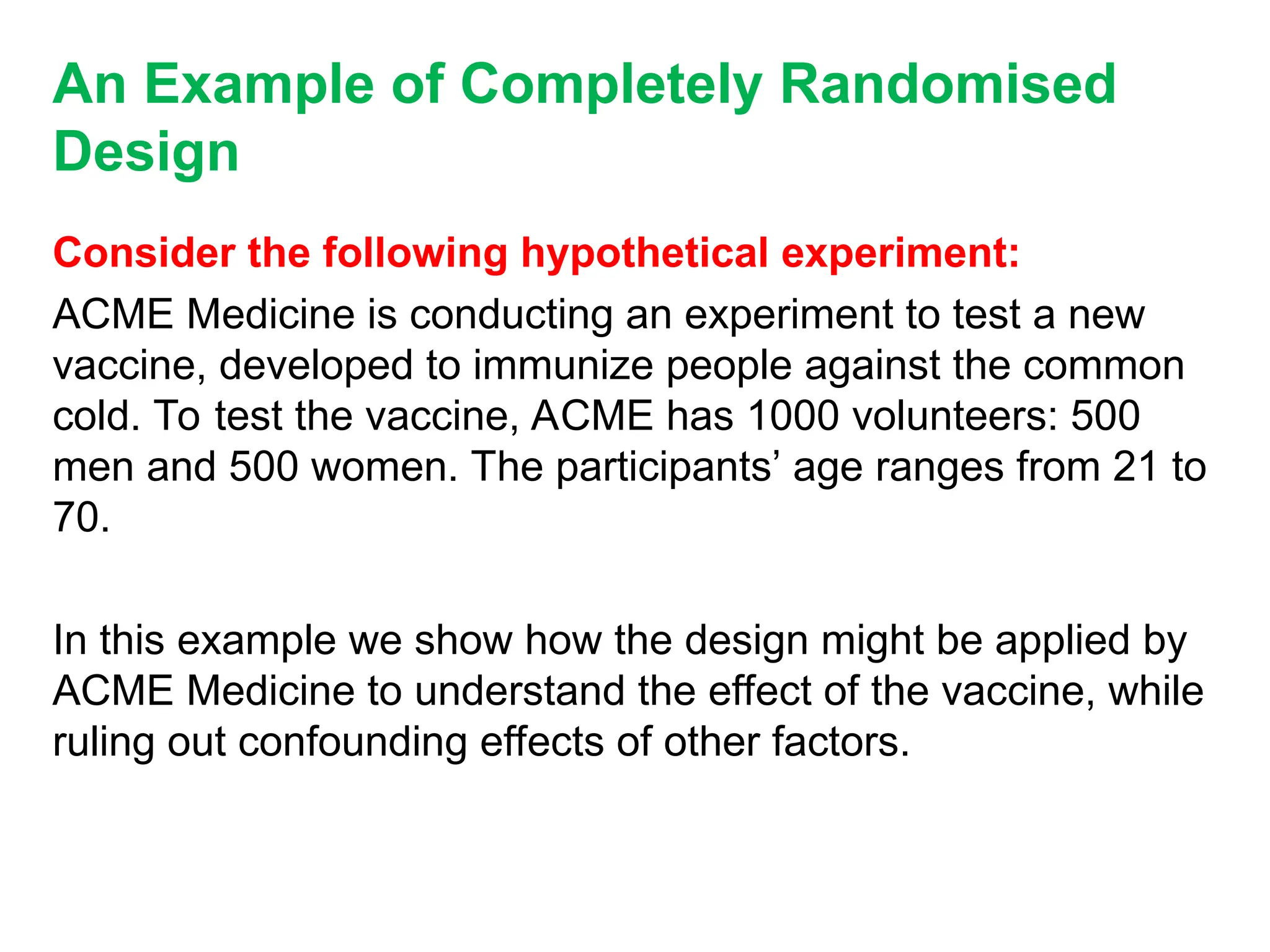 An Example of Completely Randomised
Design
Consider the following hypothetical experiment:
ACME Medicine is conducting an experiment to test a new
vaccine, developed to immunize people against the common
cold. To test the vaccine, ACME has 1000 volunteers: 500
men and 500 women. The participants’ age ranges from 21 to
70.
In this example we show how the design might be applied by
ACME Medicine to understand the effect of the vaccine, while
ruling out confounding effects of other factors.
 
