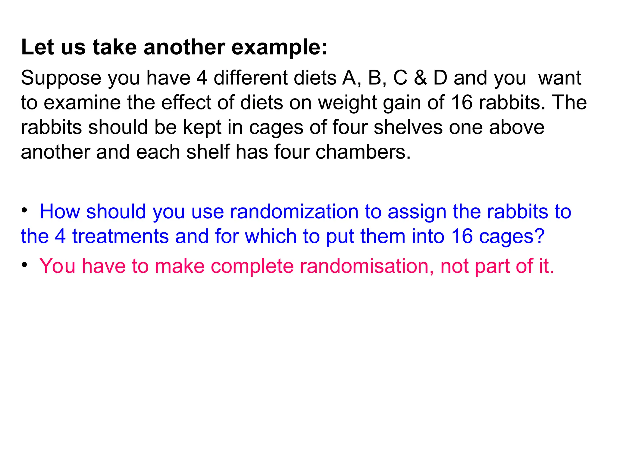 Let us take another example:
Suppose you have 4 different diets A, B, C & D and you want
to examine the effect of diets on weight gain of 16 rabbits. The
rabbits should be kept in cages of four shelves one above
another and each shelf has four chambers.
• How should you use randomization to assign the rabbits to
the 4 treatments and for which to put them into 16 cages?
• You have to make complete randomisation, not part of it.
 