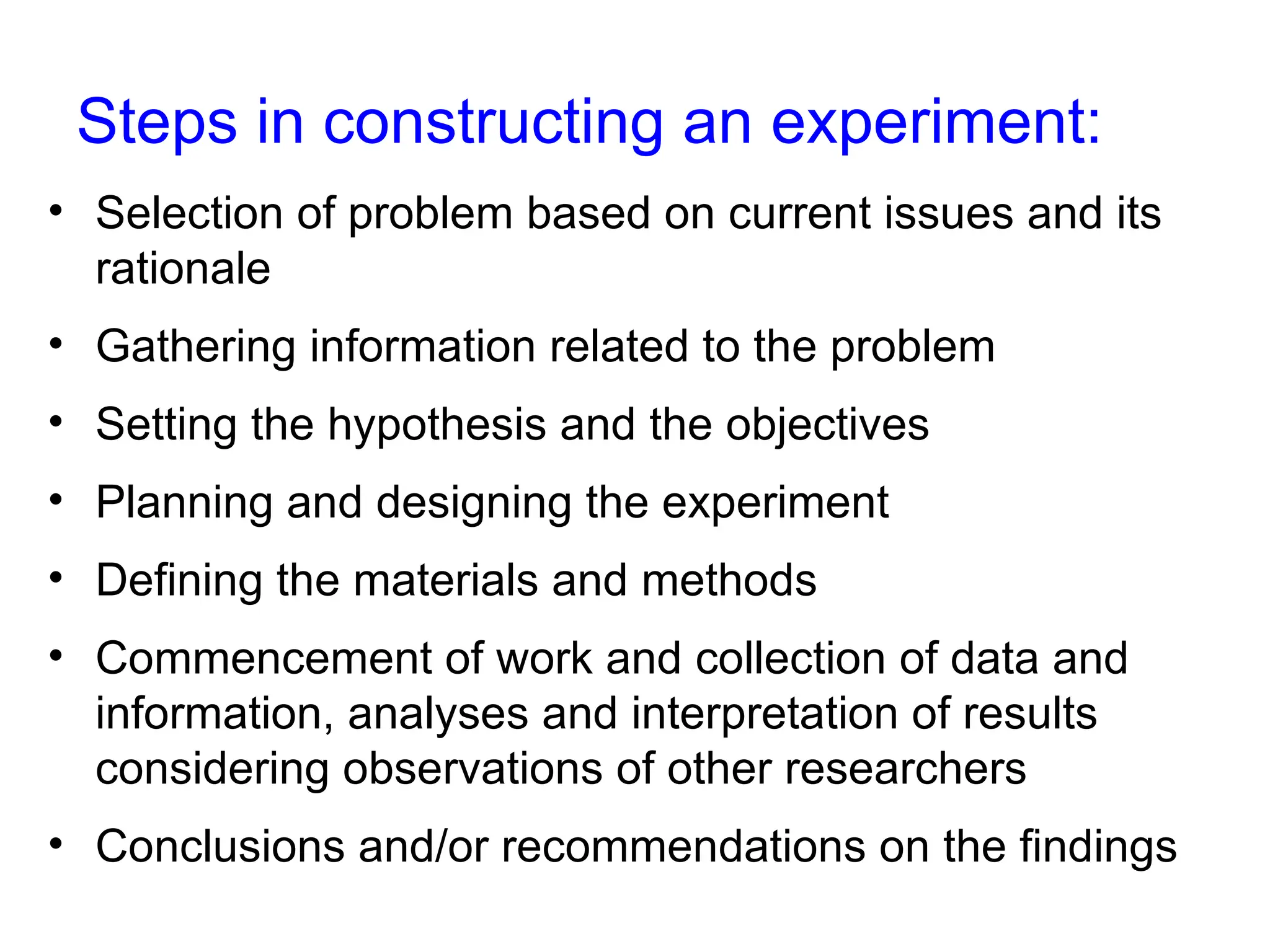 Steps in constructing an experiment:
• Selection of problem based on current issues and its
rationale
• Gathering information related to the problem
• Setting the hypothesis and the objectives
• Planning and designing the experiment
• Defining the materials and methods
• Commencement of work and collection of data and
information, analyses and interpretation of results
considering observations of other researchers
• Conclusions and/or recommendations on the findings
 