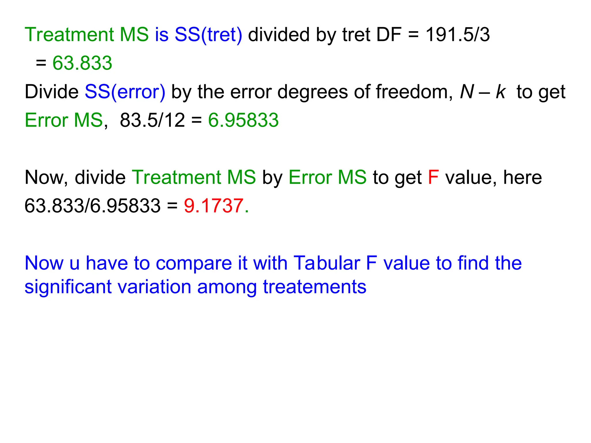 Treatment MS is SS(tret) divided by tret DF = 191.5/3
= 63.833
Divide SS(error) by the error degrees of freedom, N – k to get
Error MS, 83.5/12 = 6.95833
Now, divide Treatment MS by Error MS to get F value, here
63.833/6.95833 = 9.1737.
Now u have to compare it with Tabular F value to find the
significant variation among treatements
 