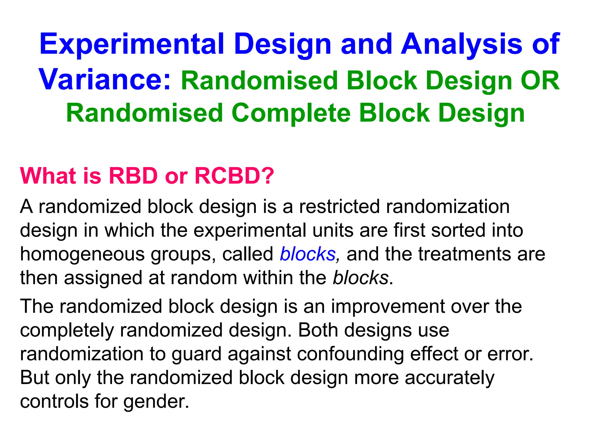 Experimental Design and Analysis of
Variance: Randomised Block Design OR
Randomised Complete Block Design
What is RBD or RCBD?
A randomized block design is a restricted randomization
design in which the experimental units are first sorted into
homogeneous groups, called blocks, and the treatments are
then assigned at random within the blocks.
The randomized block design is an improvement over the
completely randomized design. Both designs use
randomization to guard against confounding effect or error.
But only the randomized block design more accurately
controls for gender.
 