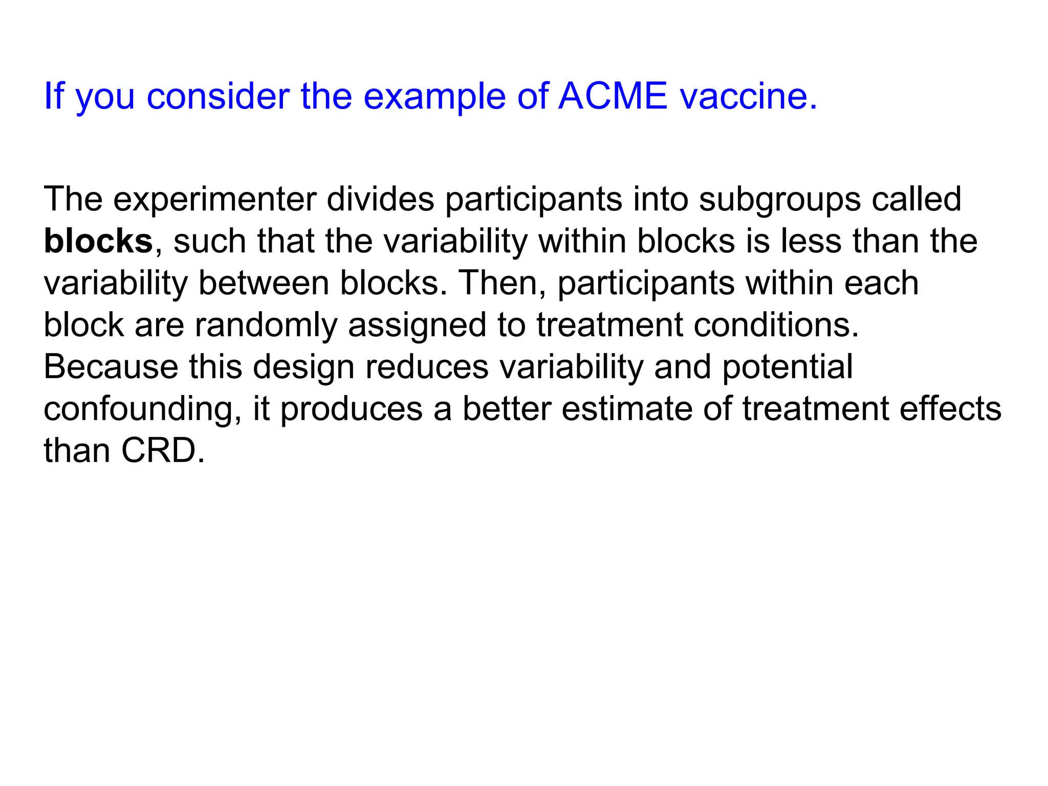 If you consider the example of ACME vaccine.
The experimenter divides participants into subgroups called
blocks, such that the variability within blocks is less than the
variability between blocks. Then, participants within each
block are randomly assigned to treatment conditions.
Because this design reduces variability and potential
confounding, it produces a better estimate of treatment effects
than CRD.
 