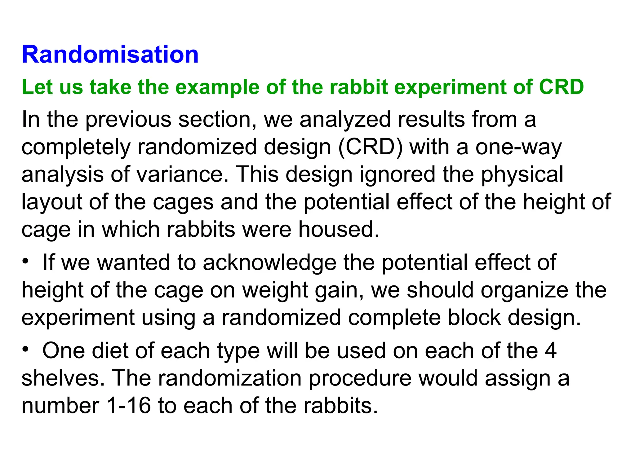 Randomisation
Let us take the example of the rabbit experiment of CRD
In the previous section, we analyzed results from a
completely randomized design (CRD) with a one-way
analysis of variance. This design ignored the physical
layout of the cages and the potential effect of the height of
cage in which rabbits were housed.
• If we wanted to acknowledge the potential effect of
height of the cage on weight gain, we should organize the
experiment using a randomized complete block design.
• One diet of each type will be used on each of the 4
shelves. The randomization procedure would assign a
number 1-16 to each of the rabbits.
 