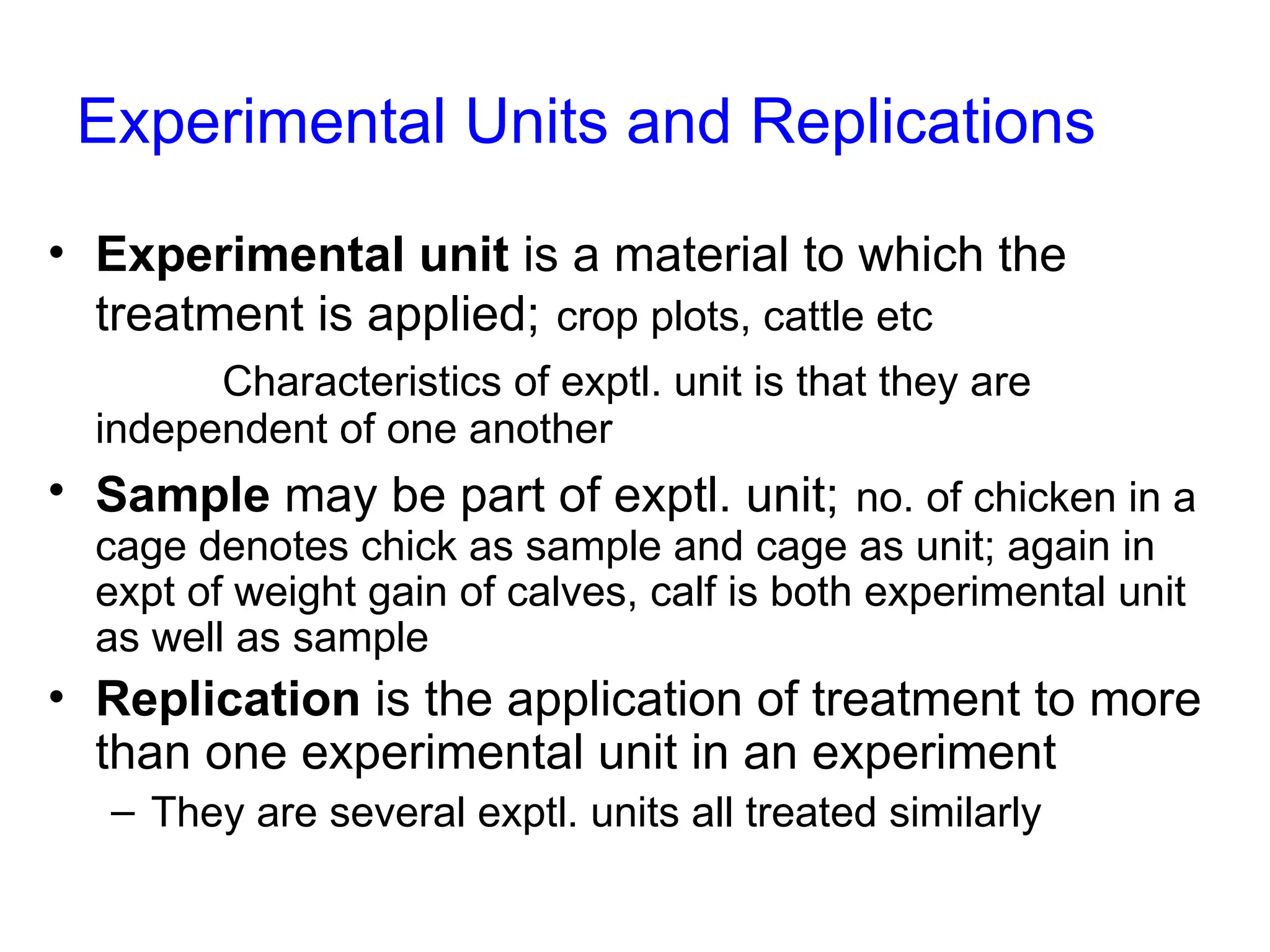 Experimental Units and Replications
• Experimental unit is a material to which the
treatment is applied; crop plots, cattle etc
Characteristics of exptl. unit is that they are
independent of one another
• Sample may be part of exptl. unit; no. of chicken in a
cage denotes chick as sample and cage as unit; again in
expt of weight gain of calves, calf is both experimental unit
as well as sample
• Replication is the application of treatment to more
than one experimental unit in an experiment
– They are several exptl. units all treated similarly
 