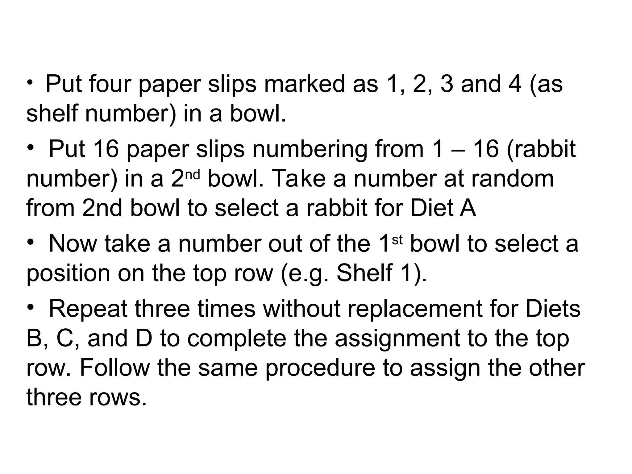 • Put four paper slips marked as 1, 2, 3 and 4 (as
shelf number) in a bowl.
• Put 16 paper slips numbering from 1 – 16 (rabbit
number) in a 2nd
bowl. Take a number at random
from 2nd bowl to select a rabbit for Diet A
• Now take a number out of the 1st
bowl to select a
position on the top row (e.g. Shelf 1).
• Repeat three times without replacement for Diets
B, C, and D to complete the assignment to the top
row. Follow the same procedure to assign the other
three rows.
 