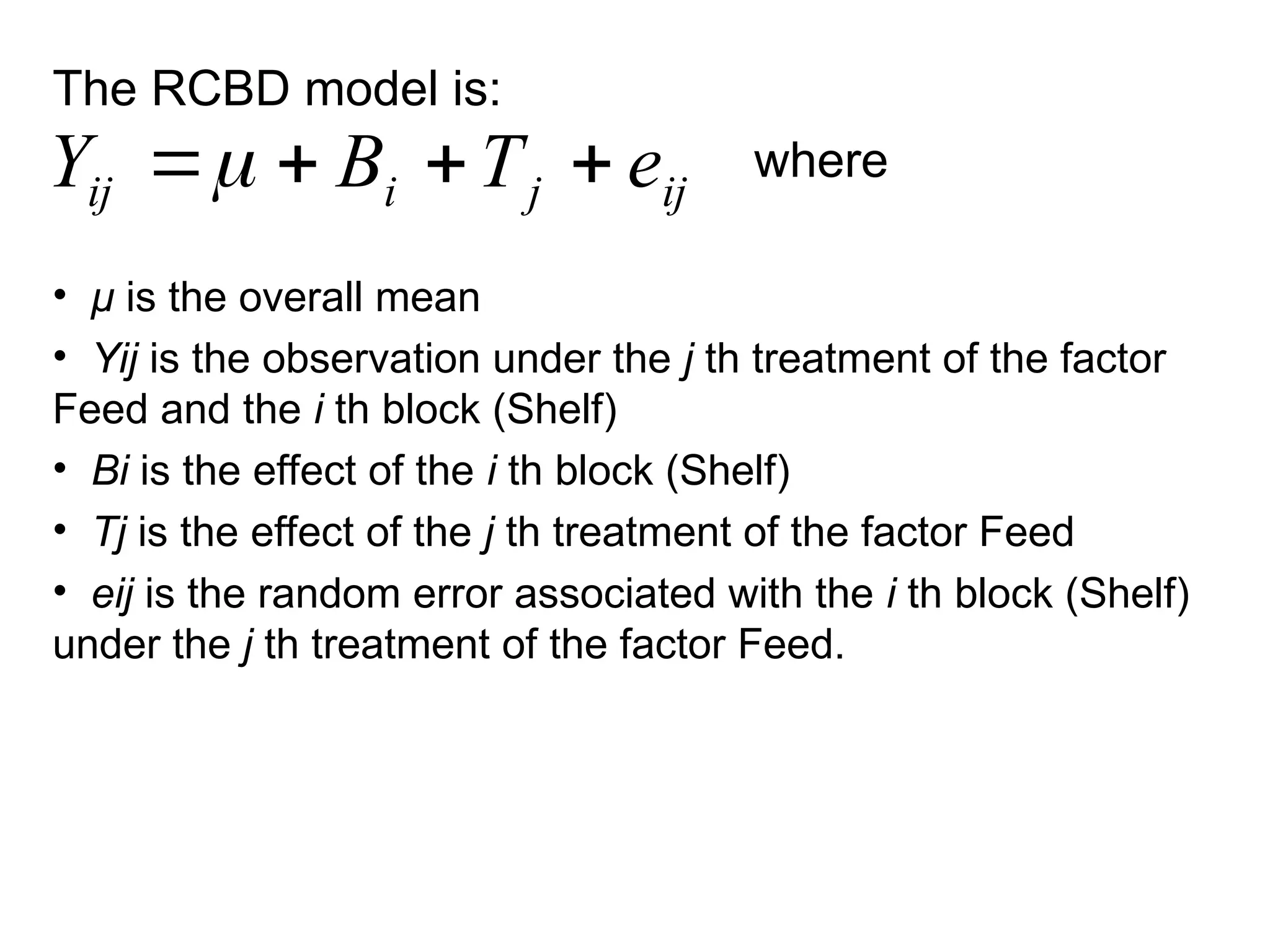 The RCBD model is:
where
• μ is the overall mean
• Yij is the observation under the j th treatment of the factor
Feed and the i th block (Shelf)
• Bi is the effect of the i th block (Shelf)
• Tj is the effect of the j th treatment of the factor Feed
• eij is the random error associated with the i th block (Shelf)
under the j th treatment of the factor Feed.
ij
j
i
ij e
T
B
Y 



 