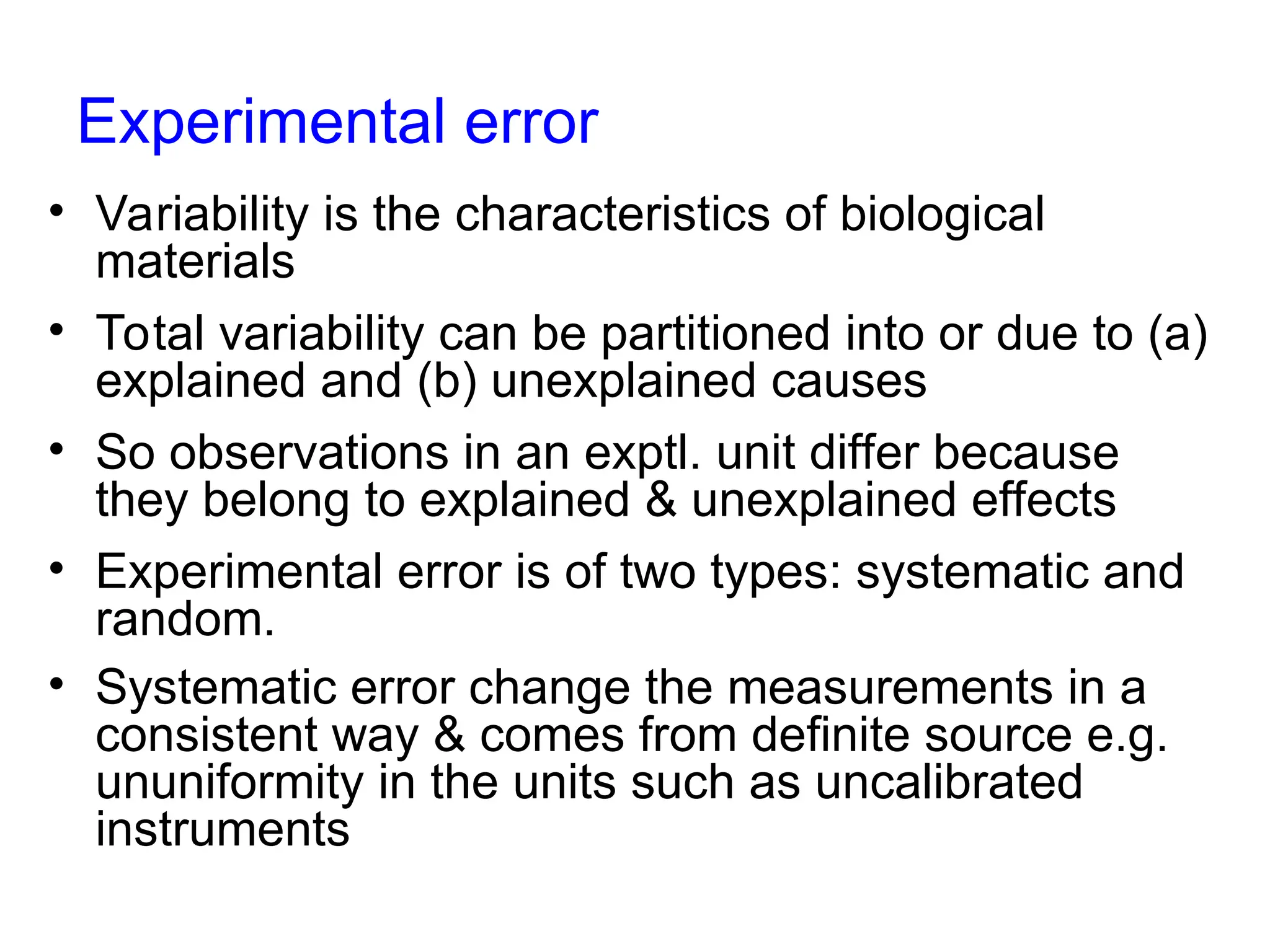 Experimental error
• Variability is the characteristics of biological
materials
• Total variability can be partitioned into or due to (a)
explained and (b) unexplained causes
• So observations in an exptl. unit differ because
they belong to explained & unexplained effects
• Experimental error is of two types: systematic and
random.
• Systematic error change the measurements in a
consistent way & comes from definite source e.g.
ununiformity in the units such as uncalibrated
instruments
 