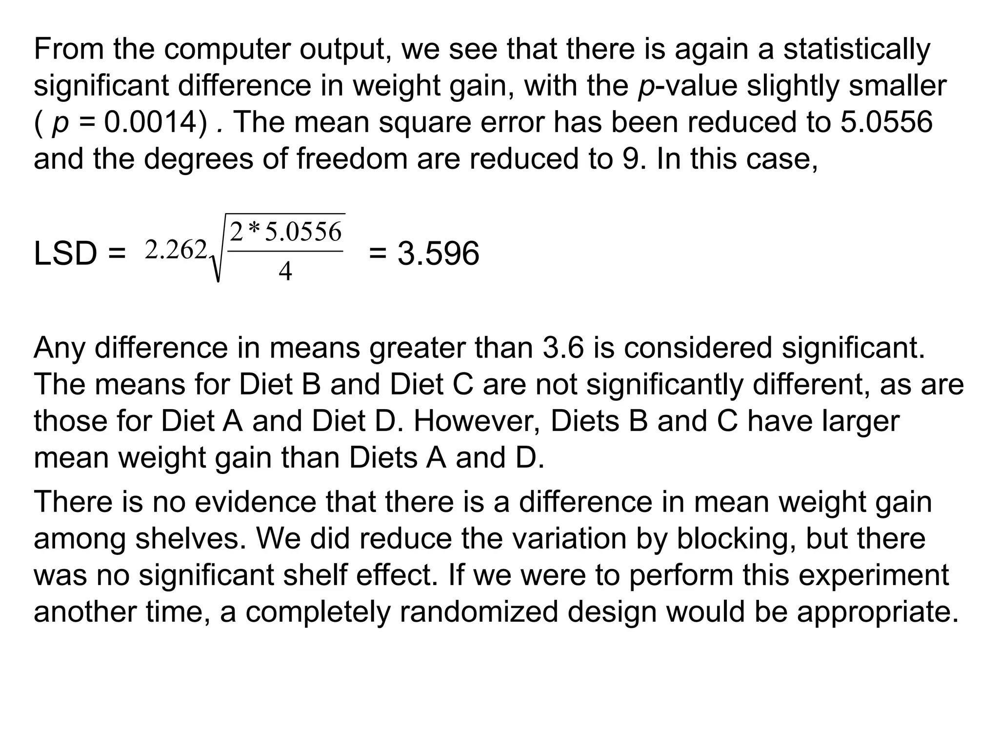 From the computer output, we see that there is again a statistically
significant difference in weight gain, with the p-value slightly smaller
( p = 0.0014) . The mean square error has been reduced to 5.0556
and the degrees of freedom are reduced to 9. In this case,
LSD = = 3.596
Any difference in means greater than 3.6 is considered significant.
The means for Diet B and Diet C are not significantly different, as are
those for Diet A and Diet D. However, Diets B and C have larger
mean weight gain than Diets A and D.
There is no evidence that there is a difference in mean weight gain
among shelves. We did reduce the variation by blocking, but there
was no significant shelf effect. If we were to perform this experiment
another time, a completely randomized design would be appropriate.
4
0556
.
5
*
2
262
.
2
 