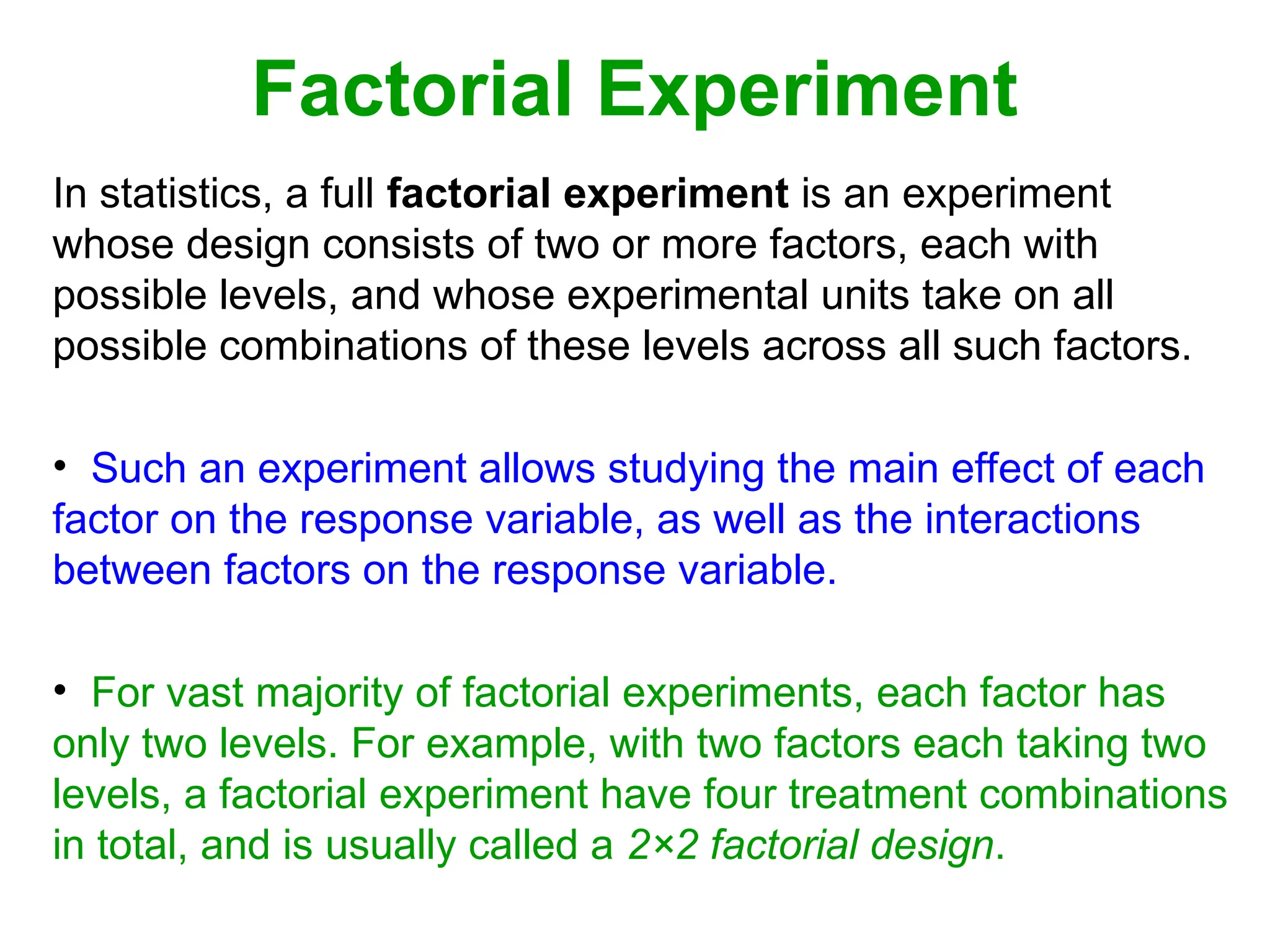 Factorial Experiment
In statistics, a full factorial experiment is an experiment
whose design consists of two or more factors, each with
possible levels, and whose experimental units take on all
possible combinations of these levels across all such factors.
• Such an experiment allows studying the main effect of each
factor on the response variable, as well as the interactions
between factors on the response variable.
• For vast majority of factorial experiments, each factor has
only two levels. For example, with two factors each taking two
levels, a factorial experiment have four treatment combinations
in total, and is usually called a 2×2 factorial design.
 