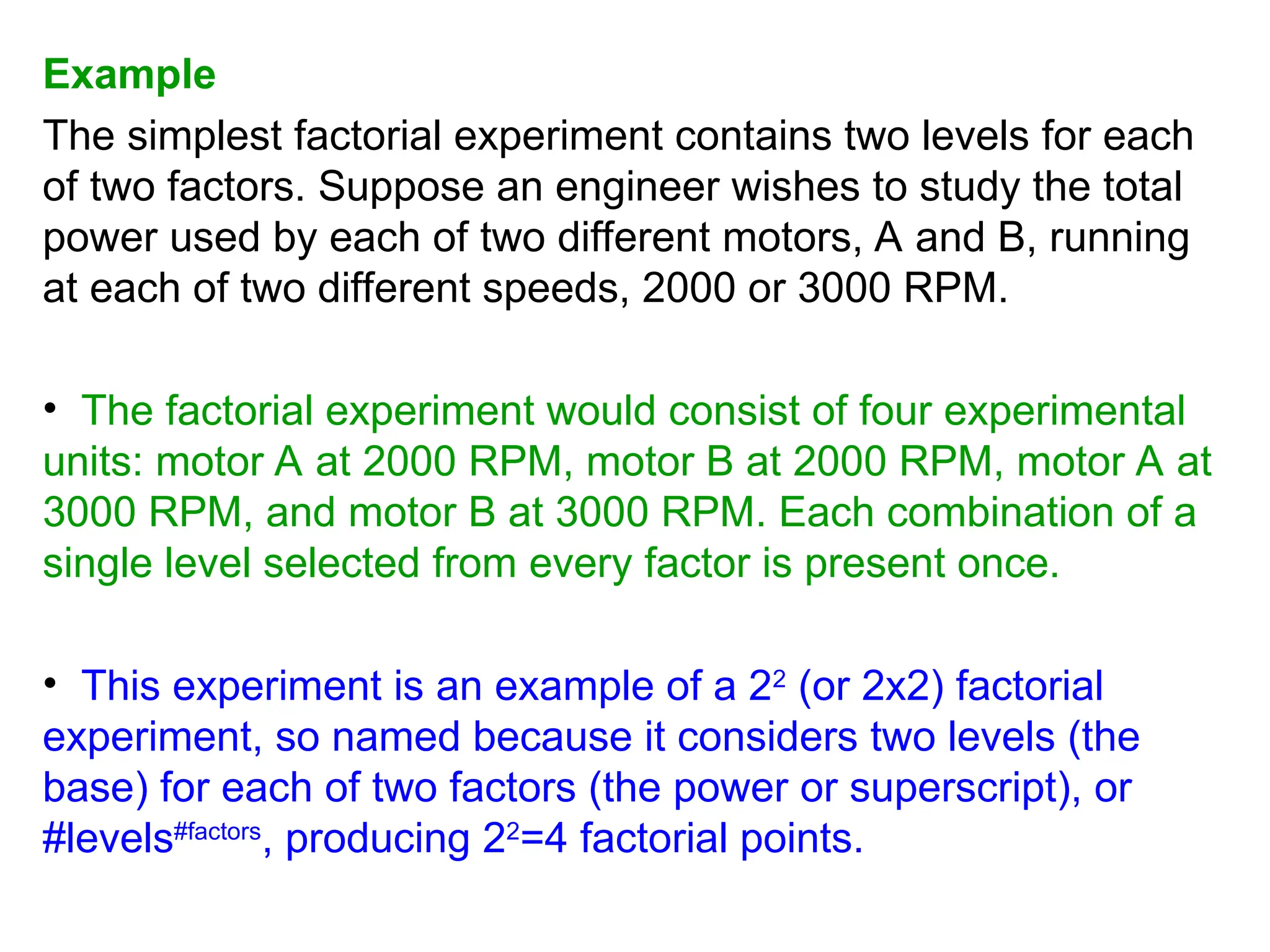 Example
The simplest factorial experiment contains two levels for each
of two factors. Suppose an engineer wishes to study the total
power used by each of two different motors, A and B, running
at each of two different speeds, 2000 or 3000 RPM.
• The factorial experiment would consist of four experimental
units: motor A at 2000 RPM, motor B at 2000 RPM, motor A at
3000 RPM, and motor B at 3000 RPM. Each combination of a
single level selected from every factor is present once.
• This experiment is an example of a 22
(or 2x2) factorial
experiment, so named because it considers two levels (the
base) for each of two factors (the power or superscript), or
#levels#factors
, producing 22
=4 factorial points.
 