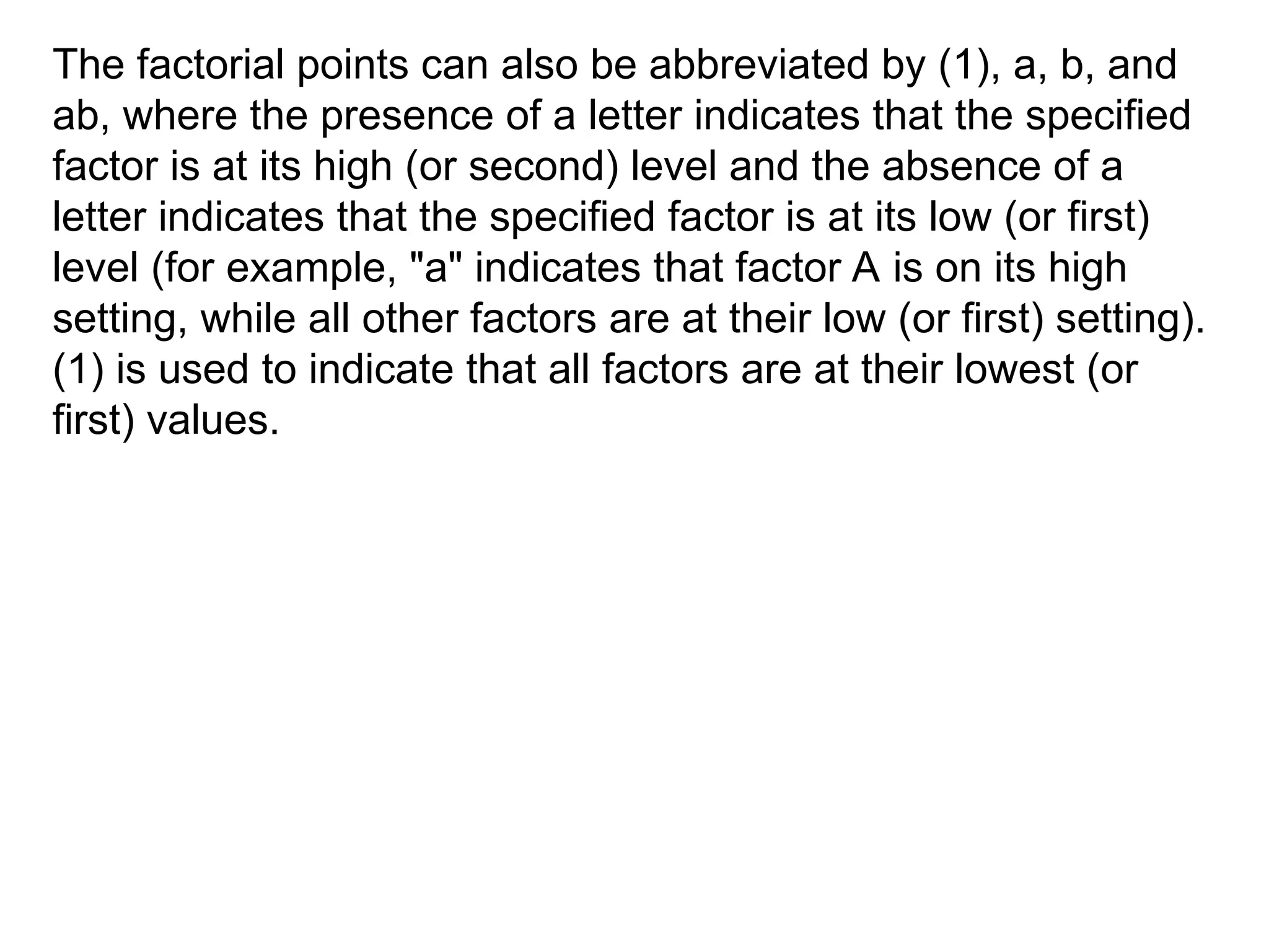 The factorial points can also be abbreviated by (1), a, b, and
ab, where the presence of a letter indicates that the specified
factor is at its high (or second) level and the absence of a
letter indicates that the specified factor is at its low (or first)
level (for example, "a" indicates that factor A is on its high
setting, while all other factors are at their low (or first) setting).
(1) is used to indicate that all factors are at their lowest (or
first) values.
 