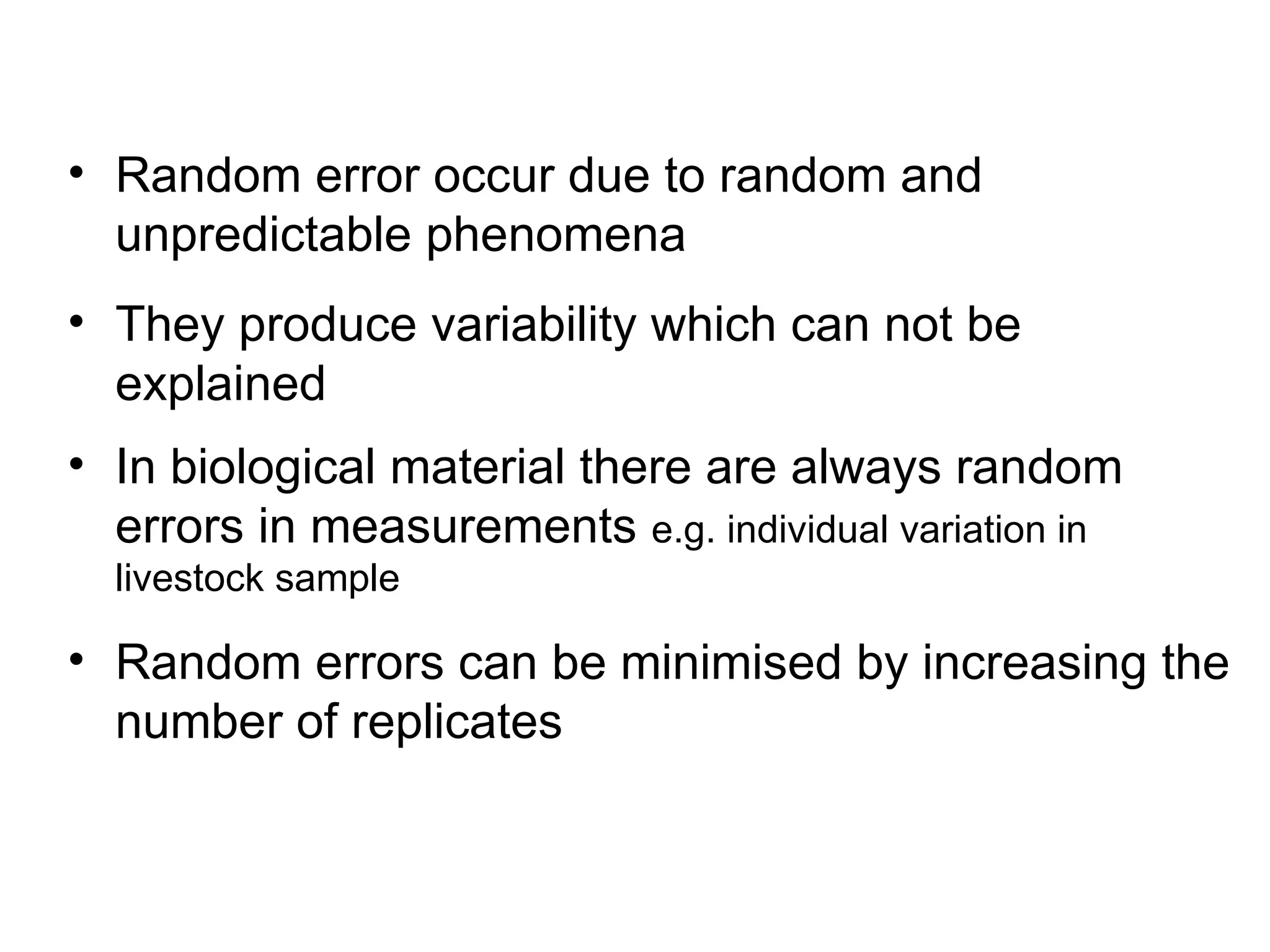 • Random error occur due to random and
unpredictable phenomena
• They produce variability which can not be
explained
• In biological material there are always random
errors in measurements e.g. individual variation in
livestock sample
• Random errors can be minimised by increasing the
number of replicates
 