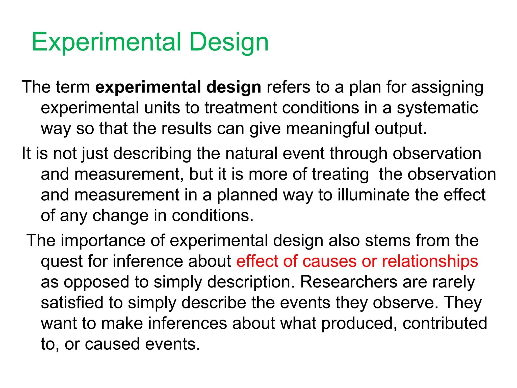 Experimental Design
The term experimental design refers to a plan for assigning
experimental units to treatment conditions in a systematic
way so that the results can give meaningful output.
It is not just describing the natural event through observation
and measurement, but it is more of treating the observation
and measurement in a planned way to illuminate the effect
of any change in conditions.
The importance of experimental design also stems from the
quest for inference about effect of causes or relationships
as opposed to simply description. Researchers are rarely
satisfied to simply describe the events they observe. They
want to make inferences about what produced, contributed
to, or caused events.
 
